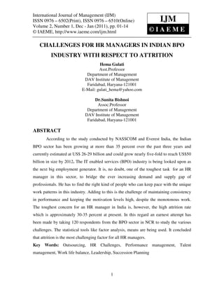 International Journal of Management (IJM)– 6502(Print), ISSN 0976 – 6510(Online)
International Journal of Management (IJM), ISSN 0976
Volume 2, Number 1, Dec - Jan (2011), © IAEME
ISSN 0976 – 6502(Print), ISSN 0976 – 6510(Online)                       IJM
Volume 2, Number 1, Dec - Jan (2011), pp. 01-14
© IAEME, http://www.iaeme.com/ijm.html                         ©IAEM               E

   CHALLENGES FOR HR MANAGERS IN INDIAN BPO
          INDUSTRY WITH RESPECT TO ATTRITION
                                     Hema Gulati
                                     Asst.Professor
                              Department of Management
                             DAV Institute of Management
                              Faridabad, Haryana-121001
                            E-Mail: gulati_hema@yahoo.com

                                   Dr.Sunita Bishnoi
                                     Assoc.Professor
                               Department of Management
                              DAV Institute of Management
                               Faridabad, Haryana-121001

ABSTRACT
       According to the study conducted by NASSCOM and Everest India, the Indian
BPO sector has been growing at more than 35 percent over the past three years and
currently estimated at US$ 26-29 billion and could grow nearly five-fold to reach US$50
billion in size by 2012. The IT enabled services (BPO) industry is being looked upon as
the next big employment generator. It is, no doubt, one of the toughest task for an HR
manager in this sector, to bridge the ever increasing demand and supply gap of
professionals. He has to find the right kind of people who can keep pace with the unique
work patterns in this industry. Adding to this is the challenge of maintaining consistency
in performance and keeping the motivation levels high, despite the monotonous work.
The toughest concern for an HR manager in India is, however, the high attrition rate
which is approximately 30-35 percent at present. In this regard an earnest attempt has
been made by taking 120 respondents from the BPO sector in NCR to study the various
challenges. The statistical tools like factor analysis, means are being used. It concluded
that attrition is the most challenging factor for all HR managers.
Key Words: Outsourcing, HR Challenges, Performance management, Talent
management, Work life balance, Leadership, Succession Planning



                                             1
 