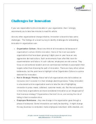 All rights reserved. Copyright 2011@ Canopus Business Management Group
www.collaborat.com | +91 4442851080
Challenges for Innovation
If your are responsible to drive innovation in your organization, then I strongly
recommend you to take few minutes to read this article.
Like any other organizational change initiative, Innovation is bound to face some
challenges. The findings of a recent survey to identify challenges for embedding
innovation in organizations are:
 Organization Culture : About one-third of all innovations fail because of
organization’s culture inhibits innovation. Some of the most successful
organizations that have been growing 2 digits year on year have an very
aggressive die-hard culture. Such environments have offer little room for
experimentation and failure. In such cultures, employees are risk averse. They
focus on conventional wisdom and non-controversial methods to accomplish their
targets rather than choosing the path of innovation. There are many other culture
bottlenecks, but the point here to highlight is that Organization Culture is a prime
deterrent for Innovation.
 Not in Strategic Priority: About half of all organizations who fail to deliver on
innovation don’t consider it in their strategic planning process. Today innovation
is a buzzword and no organization wants to take the risk of highlighting
innovation in press meets, collateral, customer meets, etc. But the real question
is how many organizations are have considered Innovation as an integral part of
their business strategy? Organizations that don’t do so, are running the risk of
failing in their innovation drive.
 Employee Resistance : Any new change in the organization goes through a
phase of resistance. Some innovations can really be daunting. It might change
the way business is conducted, make employees redundant, skills obsolete, etc.
 