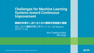 Copyright 1995-2019 Arm Limited (or its aﬃliates). All rights reserved.
Challenges for Machine Learning
Systems toward Continuous
Improvement
IBIS 2019 機械学習工学セッション @ Nagoya
2019.11.22
Arm Treasure Data
Aki Ariga
 