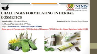 CHALLENGES FORMULATING IN HERBAL
COSMETICS
Submitted By: Shiva Kant Thakur, Submitted To: Dr. Himmat Singh Chawra
M. Pharm (Pharmaceutics), IInd Sem.
Subject: Cosmetics and Cosmeceuticals (MPH204T)
Department of Pharmaceutics, NIMS Institute of Pharmacy, NIMS University Jaipur, Rajasthan, India, 303121
 