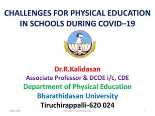 CHALLENGES FOR PHYSICAL EDUCATION
IN SCHOOLS DURING COVID–19
Dr.R.Kalidasan
Associate Professor & DCOE i/c, CDE
Department of Physical Education
Bharathidasan University
Tiruchirappalli-620 024
9/12/2020 1Kalidasan – Kuvempu 2020
 