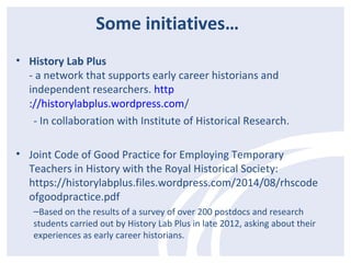 Some initiatives… 
• History Lab Plus 
- a network that supports early career historians and 
independent researchers. http 
://historylabplus.wordpress.com/ 
- In collaboration with Institute of Historical Research. 
• Joint Code of Good Practice for Employing Temporary 
Teachers in History with the Royal Historical Society: 
https://historylabplus.files.wordpress.com/2014/08/rhscode 
ofgoodpractice.pdf 
–Based on the results of a survey of over 200 postdocs and research 
students carried out by History Lab Plus in late 2012, asking about their 
experiences as early career historians. 
 