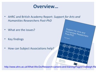 Overview… 
• AHRC and British Academy Report: Support for Arts and 
Humanities Researchers Post-PhD 
• What are the issues? 
• Key findings 
• How can Subject Associations help? 
http://www.ahrc.ac.uk/What-We-Do/Research-careers-and-training/Pages/Oakleigh-Report. 