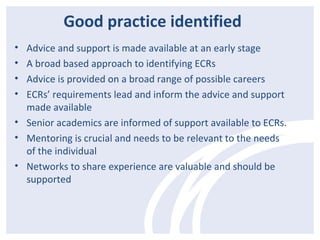 Good practice identified 
• Advice and support is made available at an early stage 
• A broad based approach to identifying ECRs 
• Advice is provided on a broad range of possible careers 
• ECRs’ requirements lead and inform the advice and support 
made available 
• Senior academics are informed of support available to ECRs. 
• Mentoring is crucial and needs to be relevant to the needs 
of the individual 
• Networks to share experience are valuable and should be 
supported 
 