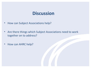 Discussion 
• How can Subject Associations help? 
• Are there things which Subject Associations need to work 
together on to address? 
• How can AHRC help? 
 