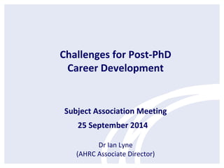 Challenges for Post-PhD 
Career Development 
Subject Association Meeting 
25 September 2014 
Dr Ian Lyne 
(AHRC Associate Director) 
 