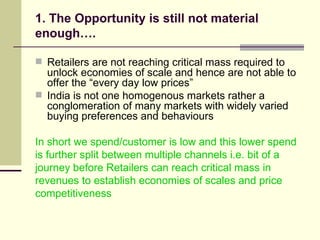1. The Opportunity is still not material enough…. Retailers are not reaching critical mass required to unlock economies of scale and hence are not able to offer the “every day low prices” India is not one homogenous markets rather a conglomeration of many markets with widely varied buying preferences and behaviours In short we spend/customer is low and this lower spend is further split between multiple channels i.e. bit of a journey before Retailers can reach critical mass in revenues to establish economies of scales and price competitiveness 