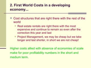 2. First World Costs in a developing economy... Cost structures that are right there with the rest of the world Real estate rentals are right there with the most expensive and continue to remain so even after the correction this year and last Project Management, we may be cheap but we take longer and last shorter, in short we are not cheap! Higher costs allied with absence of economies of scale make for poor profitability numbers in the short and medium term. 