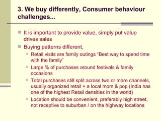 3. We buy differently, Consumer behaviour challenges... It is important to provide value, simply put value drives sales Buying patterns different,  Retail visits are family outings “Best way to spend time with the family” Large % of purchases around festivals & family occasions Total purchases still split across two or more channels, usually organized retail + a local mom & pop (India has one of the highest Retail densities in the world) Location should be convenient, preferably high street,  not receptive to suburban / on the highway locations 