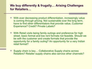 We buy differently & frugally… Arising Challenges for Retailers… With ever decreasing product differentiation, increasingly value is coming through pricing. Not sustainable over the long term, have to find other differentiators that provide value, Customer Experience? Credit? Private Labels? With Retail visits being family outings and preference for high street, basic format and low rent formats not feasible. Should we be with the customer and create formats that provide the opportunity for a family outing? An opportunity for a very Indian retail format? Supply chain is key… Collaborative Supply chains across Retailers? Retailer supply chains also service other channels? 
