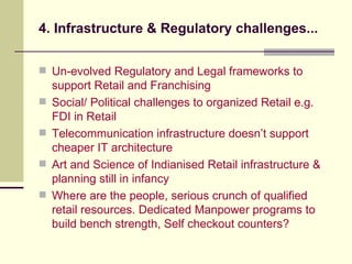 4. Infrastructure & Regulatory challenges... Un-evolved Regulatory and Legal frameworks to support Retail and Franchising  Social/ Political challenges to organized Retail e.g. FDI in Retail Telecommunication infrastructure doesn’t support cheaper IT architecture Art and Science of Indianised Retail infrastructure & planning still in infancy Where are the people, serious crunch of qualified retail resources. Dedicated Manpower programs to build bench strength, Self checkout counters? 