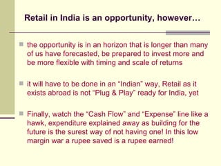 Retail in India is an opportunity, however… the opportunity is in an horizon that is longer than many of us have forecasted, be prepared to invest more and be more flexible with timing and scale of returns it will have to be done in an “Indian” way, Retail as it exists abroad is not “Plug & Play” ready for India, yet Finally, watch the “Cash Flow” and “Expense” line like a hawk, expenditure explained away as building for the future is the surest way of not having one! In this low margin war a rupee saved is a rupee earned! 