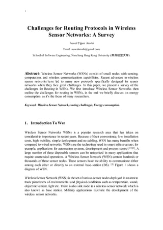 1
Challenges for Routing Protocols in Wireless
Sensor Networks: A Survey
Auwal Tijjani Amshi
Email: auwalamshi@gmail.com
School of Software Engineering, Nanchang Hang Kong University (南昌航空大學).
Abstract- Wireless Sensor Networks (WSNs) consist of small nodes with sensing,
computation, and wireless communications capabilities. Recent advances in wireless
sensor networks have led to many new protocols specifically designed for sensor
networks where they face great challenges. In this paper, we present a survey of the
challenges for Routing in WSNs. We first introduce Wireless Sensor Networks then
outline the challenges for routing in WSNs, in the end we briefly discuss on energy
consumption as it’s the focus of many researchers.
Keyword: Wireless Sensor Network,routing challenges, Energy consumption.
1. Introduction To Wsn
Wireless Sensor Networks WSNs is a popular research area that has taken on
considerable importance in recent years. Because of their convenience, low installation
costs, high mobility, simple deployment and no cabling, WSN has many benefits when
compared to wired networks. WSNs are the technology used in smart infrastructure; for
example, applications for automation systems, development and process control [1][2]. A
large number of these disposable sensors can be networked in many applications that
require unattended operations. A Wireless Sensor Network (WSN) contain hundreds or
thousands of these sensor nodes. These sensors have the ability to communicate either
among each other or directly to an external base-station (BS). [3] Figure 1 shows a
diagram of WSN.
Wireless Sensor Network (WSN) is the set of various sensor nodes deployed inanarea to
track parameters of environmental and physical conditions such as temperature, sound,
object movement, light etc. There is also sink node in a wireless sensor network which is
also known as base station. Military applications motivate the development of the
wireless sensor networks.
 