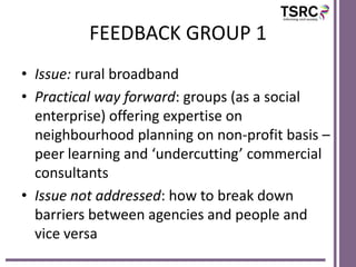 FEEDBACK GROUP 1
• Issue: rural broadband
• Practical way forward: groups (as a social
enterprise) offering expertise on
neighbourhood planning on non-profit basis –
peer learning and ‘undercutting’ commercial
consultants
• Issue not addressed: how to break down
barriers between agencies and people and
vice versa

 