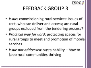 FEEDBACK GROUP 3
• Issue: commissioning rural services: issues of
cost, who can deliver and access; are rural
groups excluded from the tendering process?
• Practical way forward: protecting spaces for
rural groups to meet and promotion of mobile
services
• Issue not addressed: sustainability – how to
keep rural communities thriving

 