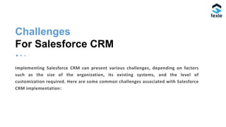Challenges
For Salesforce CRM
Implementing Salesforce CRM can present various challenges, depending on factors
such as the size of the organization, its existing systems, and the level of
customization required. Here are some common challenges associated with Salesforce
CRM implementation:
 