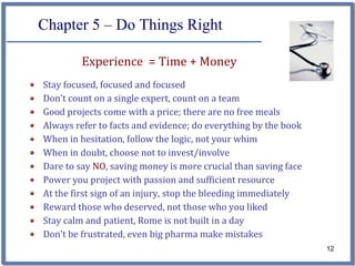 Chapter 5 – Do Things Right

         Experience  = Time + Money
Stay focused, focused and focused
Don’t count on a single expert, count on a team
Good projects come with a price; there are no free meals
Always refer to facts and evidence; do everything by the book
When in hesitation, follow the logic, not your whim
When in doubt, choose not to invest/involve
Dare to say NO, saving money is more crucial than saving face
Power you project with passion and sufficient resource 
At the first sign of an injury, stop the bleeding immediately
Reward those who deserved, not those who you liked
Stay calm and patient, Rome is not built in a day
Don’t be frustrated, even big pharma make mistakes
                                                                12
 