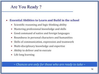 Are You Ready ?

Essential Abilities to Learn and Build in the school
   Scientific reasoning and logic thinking ability
   Mastering professional knowledge and skills
   Good command of native and foreign languages
   Roundness in personal characters and humanities
   Skills of communication, expression and teamwork
   Multi‐disciplinary knowledge and expertise
   Ability to deliver and to execute
   Life long learning


  ~ Chances are only for those who are ready to take ~
                                                         14
 