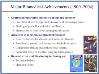 Major Biomedical Achievements (1900~2004)

Control of reportable endemic contagious diseases
   Invention of microscope and discovery of microorganisms
   Finding of penicillin and other antibiotics
   Elimination of traditional contagious diseases
Advances in medical/surgical technologies
   New treatments for chronic and systemic diseases
   Anesthesia, aseptic techniques and keyhole surgery
   Organ transplantations and artificial organs
   Computer assisted medical imaging technologies
Reproductive and life cloning technologies
   Test tube babies
   Cloning of lives
                                                             3
 