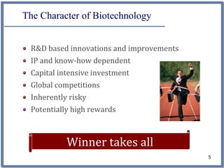 The Character of Biotechnology


 R&D based innovations and improvements
 IP and know‐how dependent
 Capital intensive investment
 Global competitions
 Inherently risky
 Potentially high rewards



           Winner takes all
                                          5
 