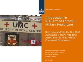 29-10-2010
Netherlands Ministry of Defence
Office of the Surgeon General
BG Rob van der Meer
Surgeon General
Introduction in
NLD Armed Forces &
Military Healthcare
Key-note address for the 2010
Australian Military Medicine
Association & Joint Health
Command Symposium
 