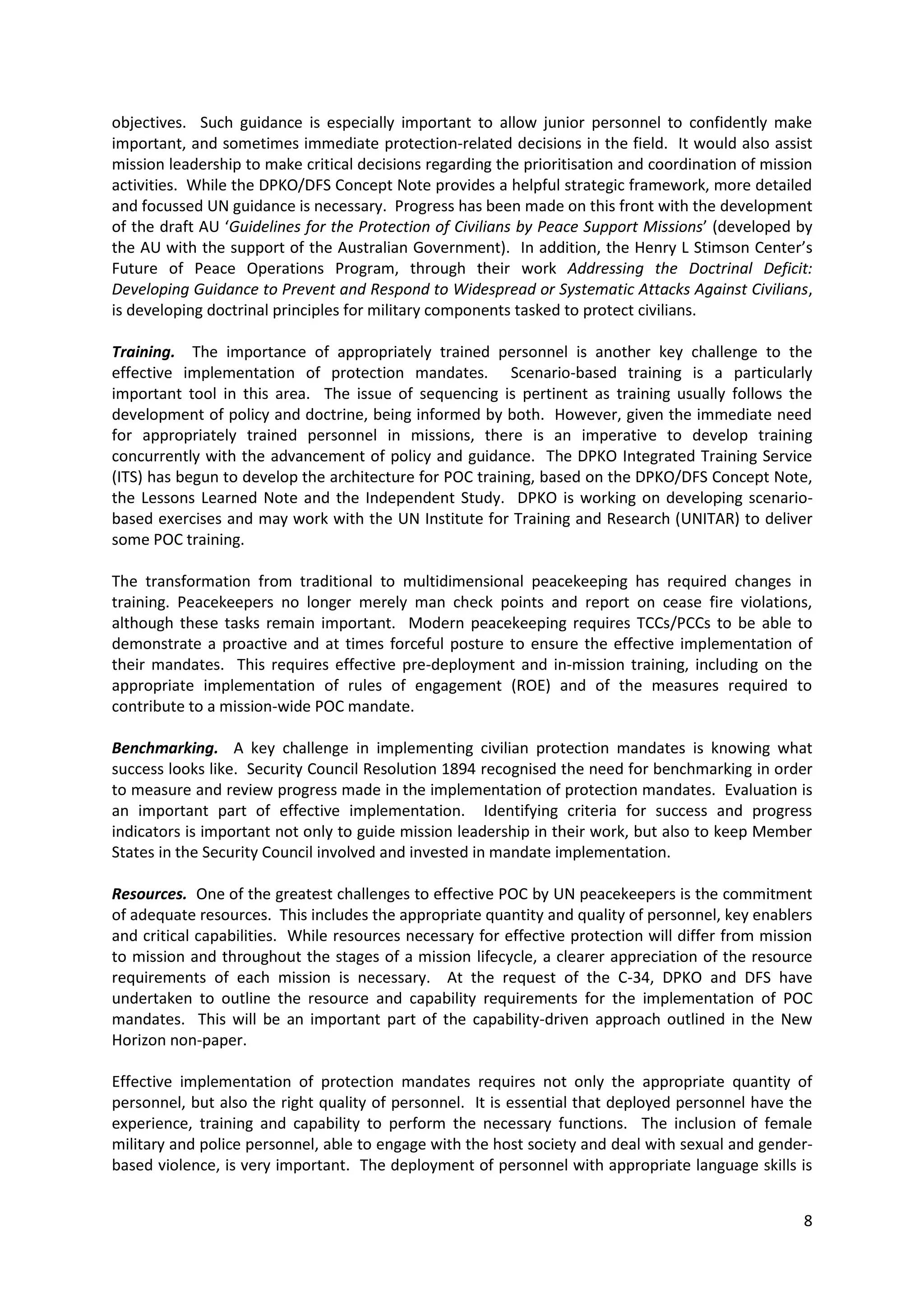 objectives. Such guidance is especially important to allow junior personnel to confidently make
important, and sometimes immediate protection-related decisions in the field. It would also assist
mission leadership to make critical decisions regarding the prioritisation and coordination of mission
activities. While the DPKO/DFS Concept Note provides a helpful strategic framework, more detailed
and focussed UN guidance is necessary. Progress has been made on this front with the development
of the draft AU ‘Guidelines for the Protection of Civilians by Peace Support Missions’ (developed by
the AU with the support of the Australian Government). In addition, the Henry L Stimson Center’s
Future of Peace Operations Program, through their work Addressing the Doctrinal Deficit:
Developing Guidance to Prevent and Respond to Widespread or Systematic Attacks Against Civilians,
is developing doctrinal principles for military components tasked to protect civilians.

Training. The importance of appropriately trained personnel is another key challenge to the
effective implementation of protection mandates. Scenario-based training is a particularly
important tool in this area. The issue of sequencing is pertinent as training usually follows the
development of policy and doctrine, being informed by both. However, given the immediate need
for appropriately trained personnel in missions, there is an imperative to develop training
concurrently with the advancement of policy and guidance. The DPKO Integrated Training Service
(ITS) has begun to develop the architecture for POC training, based on the DPKO/DFS Concept Note,
the Lessons Learned Note and the Independent Study. DPKO is working on developing scenario-
based exercises and may work with the UN Institute for Training and Research (UNITAR) to deliver
some POC training.

The transformation from traditional to multidimensional peacekeeping has required changes in
training. Peacekeepers no longer merely man check points and report on cease fire violations,
although these tasks remain important. Modern peacekeeping requires TCCs/PCCs to be able to
demonstrate a proactive and at times forceful posture to ensure the effective implementation of
their mandates. This requires effective pre-deployment and in-mission training, including on the
appropriate implementation of rules of engagement (ROE) and of the measures required to
contribute to a mission-wide POC mandate.

Benchmarking. A key challenge in implementing civilian protection mandates is knowing what
success looks like. Security Council Resolution 1894 recognised the need for benchmarking in order
to measure and review progress made in the implementation of protection mandates. Evaluation is
an important part of effective implementation. Identifying criteria for success and progress
indicators is important not only to guide mission leadership in their work, but also to keep Member
States in the Security Council involved and invested in mandate implementation.

Resources. One of the greatest challenges to effective POC by UN peacekeepers is the commitment
of adequate resources. This includes the appropriate quantity and quality of personnel, key enablers
and critical capabilities. While resources necessary for effective protection will differ from mission
to mission and throughout the stages of a mission lifecycle, a clearer appreciation of the resource
requirements of each mission is necessary. At the request of the C-34, DPKO and DFS have
undertaken to outline the resource and capability requirements for the implementation of POC
mandates. This will be an important part of the capability-driven approach outlined in the New
Horizon non-paper.

Effective implementation of protection mandates requires not only the appropriate quantity of
personnel, but also the right quality of personnel. It is essential that deployed personnel have the
experience, training and capability to perform the necessary functions. The inclusion of female
military and police personnel, able to engage with the host society and deal with sexual and gender-
based violence, is very important. The deployment of personnel with appropriate language skills is


                                                                                                    8
 