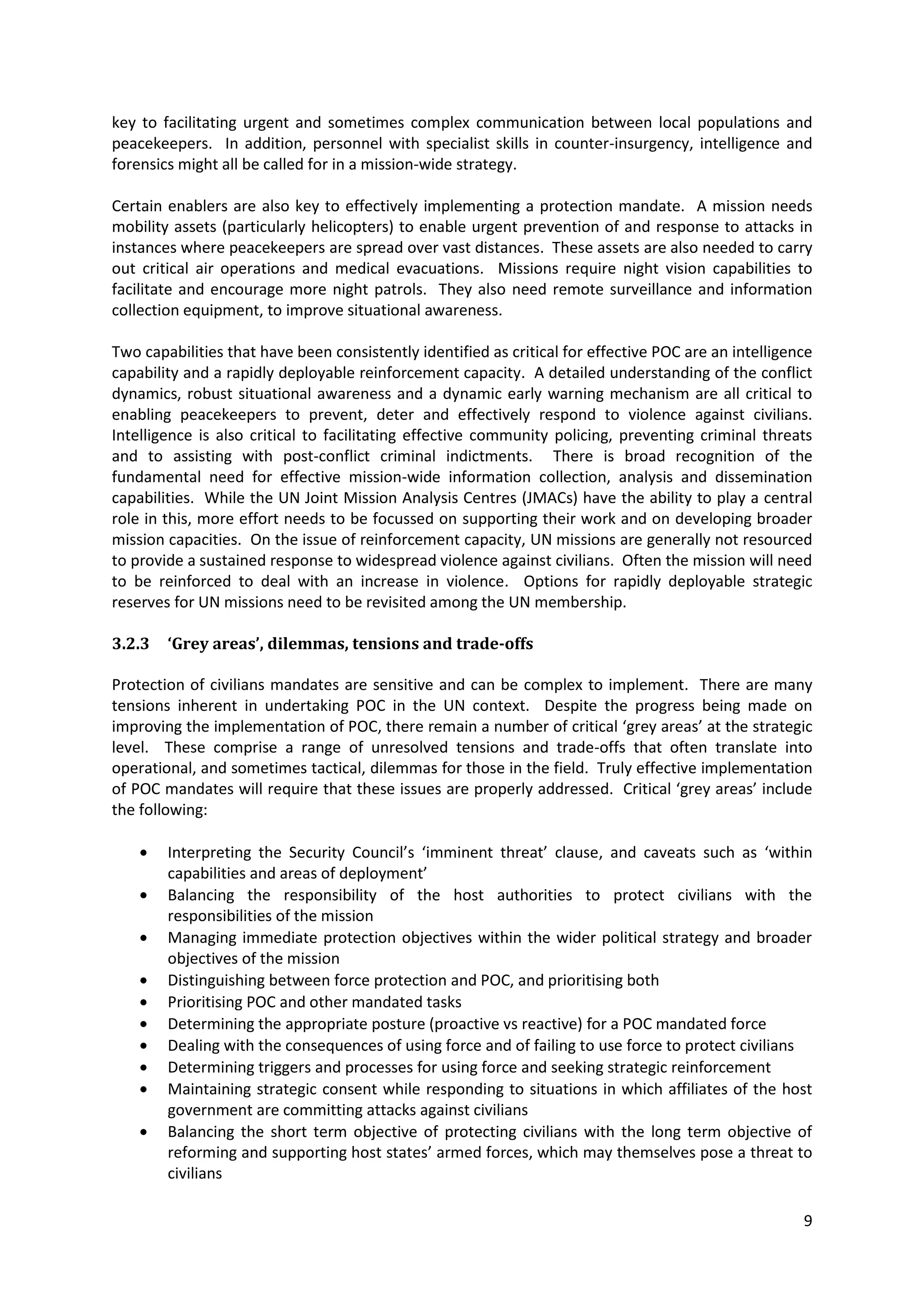 key to facilitating urgent and sometimes complex communication between local populations and
peacekeepers. In addition, personnel with specialist skills in counter-insurgency, intelligence and
forensics might all be called for in a mission-wide strategy.

Certain enablers are also key to effectively implementing a protection mandate. A mission needs
mobility assets (particularly helicopters) to enable urgent prevention of and response to attacks in
instances where peacekeepers are spread over vast distances. These assets are also needed to carry
out critical air operations and medical evacuations. Missions require night vision capabilities to
facilitate and encourage more night patrols. They also need remote surveillance and information
collection equipment, to improve situational awareness.

Two capabilities that have been consistently identified as critical for effective POC are an intelligence
capability and a rapidly deployable reinforcement capacity. A detailed understanding of the conflict
dynamics, robust situational awareness and a dynamic early warning mechanism are all critical to
enabling peacekeepers to prevent, deter and effectively respond to violence against civilians.
Intelligence is also critical to facilitating effective community policing, preventing criminal threats
and to assisting with post-conflict criminal indictments. There is broad recognition of the
fundamental need for effective mission-wide information collection, analysis and dissemination
capabilities. While the UN Joint Mission Analysis Centres (JMACs) have the ability to play a central
role in this, more effort needs to be focussed on supporting their work and on developing broader
mission capacities. On the issue of reinforcement capacity, UN missions are generally not resourced
to provide a sustained response to widespread violence against civilians. Often the mission will need
to be reinforced to deal with an increase in violence. Options for rapidly deployable strategic
reserves for UN missions need to be revisited among the UN membership.

3.2.3   ‘Grey areas’, dilemmas, tensions and trade-offs

Protection of civilians mandates are sensitive and can be complex to implement. There are many
tensions inherent in undertaking POC in the UN context. Despite the progress being made on
improving the implementation of POC, there remain a number of critical ‘grey areas’ at the strategic
level. These comprise a range of unresolved tensions and trade-offs that often translate into
operational, and sometimes tactical, dilemmas for those in the field. Truly effective implementation
of POC mandates will require that these issues are properly addressed. Critical ‘grey areas’ include
the following:

        Interpreting the Security Council’s ‘imminent threat’ clause, and caveats such as ‘within
        capabilities and areas of deployment’
        Balancing the responsibility of the host authorities to protect civilians with the
        responsibilities of the mission
        Managing immediate protection objectives within the wider political strategy and broader
        objectives of the mission
        Distinguishing between force protection and POC, and prioritising both
        Prioritising POC and other mandated tasks
        Determining the appropriate posture (proactive vs reactive) for a POC mandated force
        Dealing with the consequences of using force and of failing to use force to protect civilians
        Determining triggers and processes for using force and seeking strategic reinforcement
        Maintaining strategic consent while responding to situations in which affiliates of the host
        government are committing attacks against civilians
        Balancing the short term objective of protecting civilians with the long term objective of
        reforming and supporting host states’ armed forces, which may themselves pose a threat to
        civilians

                                                                                                       9
 