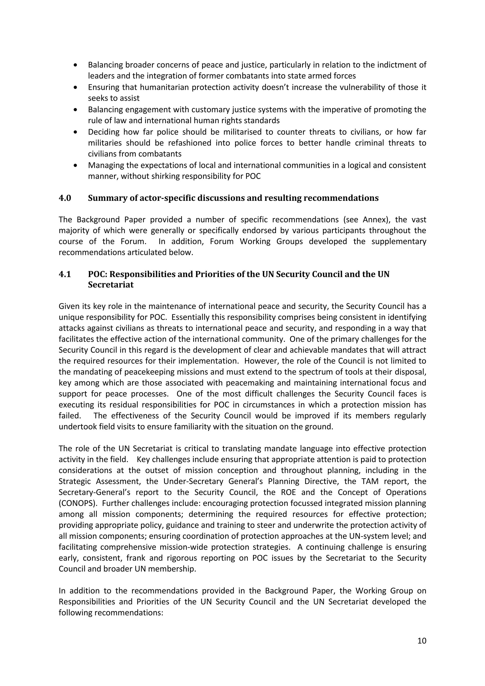 Balancing broader concerns of peace and justice, particularly in relation to the indictment of
        leaders and the integration of former combatants into state armed forces
        Ensuring that humanitarian protection activity doesn’t increase the vulnerability of those it
        seeks to assist
        Balancing engagement with customary justice systems with the imperative of promoting the
        rule of law and international human rights standards
        Deciding how far police should be militarised to counter threats to civilians, or how far
        militaries should be refashioned into police forces to better handle criminal threats to
        civilians from combatants
        Managing the expectations of local and international communities in a logical and consistent
        manner, without shirking responsibility for POC

4.0     Summary of actor-specific discussions and resulting recommendations

The Background Paper provided a number of specific recommendations (see Annex), the vast
majority of which were generally or specifically endorsed by various participants throughout the
course of the Forum. In addition, Forum Working Groups developed the supplementary
recommendations articulated below.

4.1     POC: Responsibilities and Priorities of the UN Security Council and the UN
        Secretariat

Given its key role in the maintenance of international peace and security, the Security Council has a
unique responsibility for POC. Essentially this responsibility comprises being consistent in identifying
attacks against civilians as threats to international peace and security, and responding in a way that
facilitates the effective action of the international community. One of the primary challenges for the
Security Council in this regard is the development of clear and achievable mandates that will attract
the required resources for their implementation. However, the role of the Council is not limited to
the mandating of peacekeeping missions and must extend to the spectrum of tools at their disposal,
key among which are those associated with peacemaking and maintaining international focus and
support for peace processes. One of the most difficult challenges the Security Council faces is
executing its residual responsibilities for POC in circumstances in which a protection mission has
failed. The effectiveness of the Security Council would be improved if its members regularly
undertook field visits to ensure familiarity with the situation on the ground.

The role of the UN Secretariat is critical to translating mandate language into effective protection
activity in the field. Key challenges include ensuring that appropriate attention is paid to protection
considerations at the outset of mission conception and throughout planning, including in the
Strategic Assessment, the Under-Secretary General’s Planning Directive, the TAM report, the
Secretary-General’s report to the Security Council, the ROE and the Concept of Operations
(CONOPS). Further challenges include: encouraging protection focussed integrated mission planning
among all mission components; determining the required resources for effective protection;
providing appropriate policy, guidance and training to steer and underwrite the protection activity of
all mission components; ensuring coordination of protection approaches at the UN-system level; and
facilitating comprehensive mission-wide protection strategies. A continuing challenge is ensuring
early, consistent, frank and rigorous reporting on POC issues by the Secretariat to the Security
Council and broader UN membership.

In addition to the recommendations provided in the Background Paper, the Working Group on
Responsibilities and Priorities of the UN Security Council and the UN Secretariat developed the
following recommendations:


                                                                                                     10
 