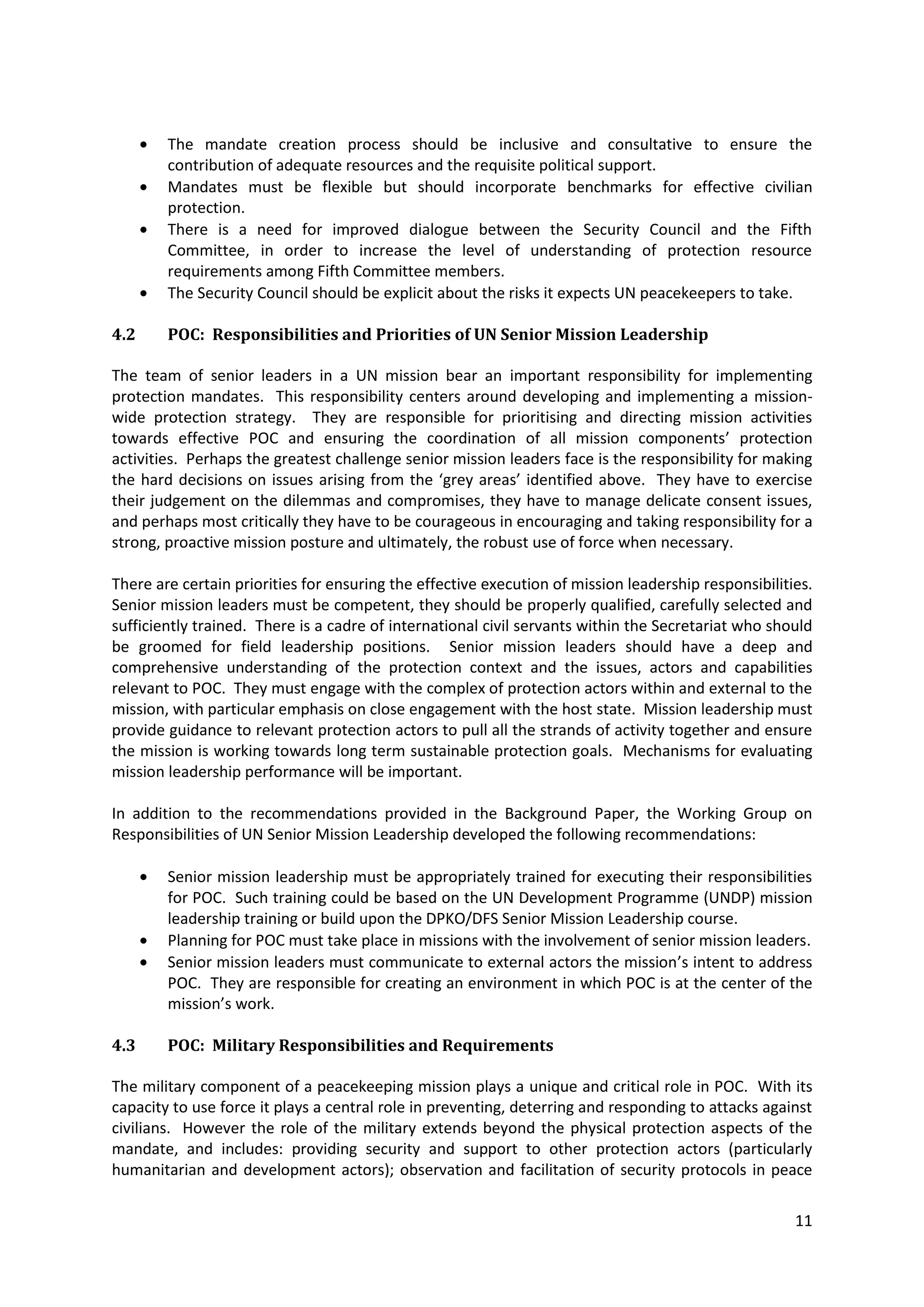 The mandate creation process should be inclusive and consultative to ensure the
        contribution of adequate resources and the requisite political support.
        Mandates must be flexible but should incorporate benchmarks for effective civilian
        protection.
        There is a need for improved dialogue between the Security Council and the Fifth
        Committee, in order to increase the level of understanding of protection resource
        requirements among Fifth Committee members.
        The Security Council should be explicit about the risks it expects UN peacekeepers to take.

4.2     POC: Responsibilities and Priorities of UN Senior Mission Leadership

The team of senior leaders in a UN mission bear an important responsibility for implementing
protection mandates. This responsibility centers around developing and implementing a mission-
wide protection strategy. They are responsible for prioritising and directing mission activities
towards effective POC and ensuring the coordination of all mission components’ protection
activities. Perhaps the greatest challenge senior mission leaders face is the responsibility for making
the hard decisions on issues arising from the ‘grey areas’ identified above. They have to exercise
their judgement on the dilemmas and compromises, they have to manage delicate consent issues,
and perhaps most critically they have to be courageous in encouraging and taking responsibility for a
strong, proactive mission posture and ultimately, the robust use of force when necessary.

There are certain priorities for ensuring the effective execution of mission leadership responsibilities.
Senior mission leaders must be competent, they should be properly qualified, carefully selected and
sufficiently trained. There is a cadre of international civil servants within the Secretariat who should
be groomed for field leadership positions. Senior mission leaders should have a deep and
comprehensive understanding of the protection context and the issues, actors and capabilities
relevant to POC. They must engage with the complex of protection actors within and external to the
mission, with particular emphasis on close engagement with the host state. Mission leadership must
provide guidance to relevant protection actors to pull all the strands of activity together and ensure
the mission is working towards long term sustainable protection goals. Mechanisms for evaluating
mission leadership performance will be important.

In addition to the recommendations provided in the Background Paper, the Working Group on
Responsibilities of UN Senior Mission Leadership developed the following recommendations:

        Senior mission leadership must be appropriately trained for executing their responsibilities
        for POC. Such training could be based on the UN Development Programme (UNDP) mission
        leadership training or build upon the DPKO/DFS Senior Mission Leadership course.
        Planning for POC must take place in missions with the involvement of senior mission leaders.
        Senior mission leaders must communicate to external actors the mission’s intent to address
        POC. They are responsible for creating an environment in which POC is at the center of the
        mission’s work.

4.3     POC: Military Responsibilities and Requirements

The military component of a peacekeeping mission plays a unique and critical role in POC. With its
capacity to use force it plays a central role in preventing, deterring and responding to attacks against
civilians. However the role of the military extends beyond the physical protection aspects of the
mandate, and includes: providing security and support to other protection actors (particularly
humanitarian and development actors); observation and facilitation of security protocols in peace

                                                                                                      11
 