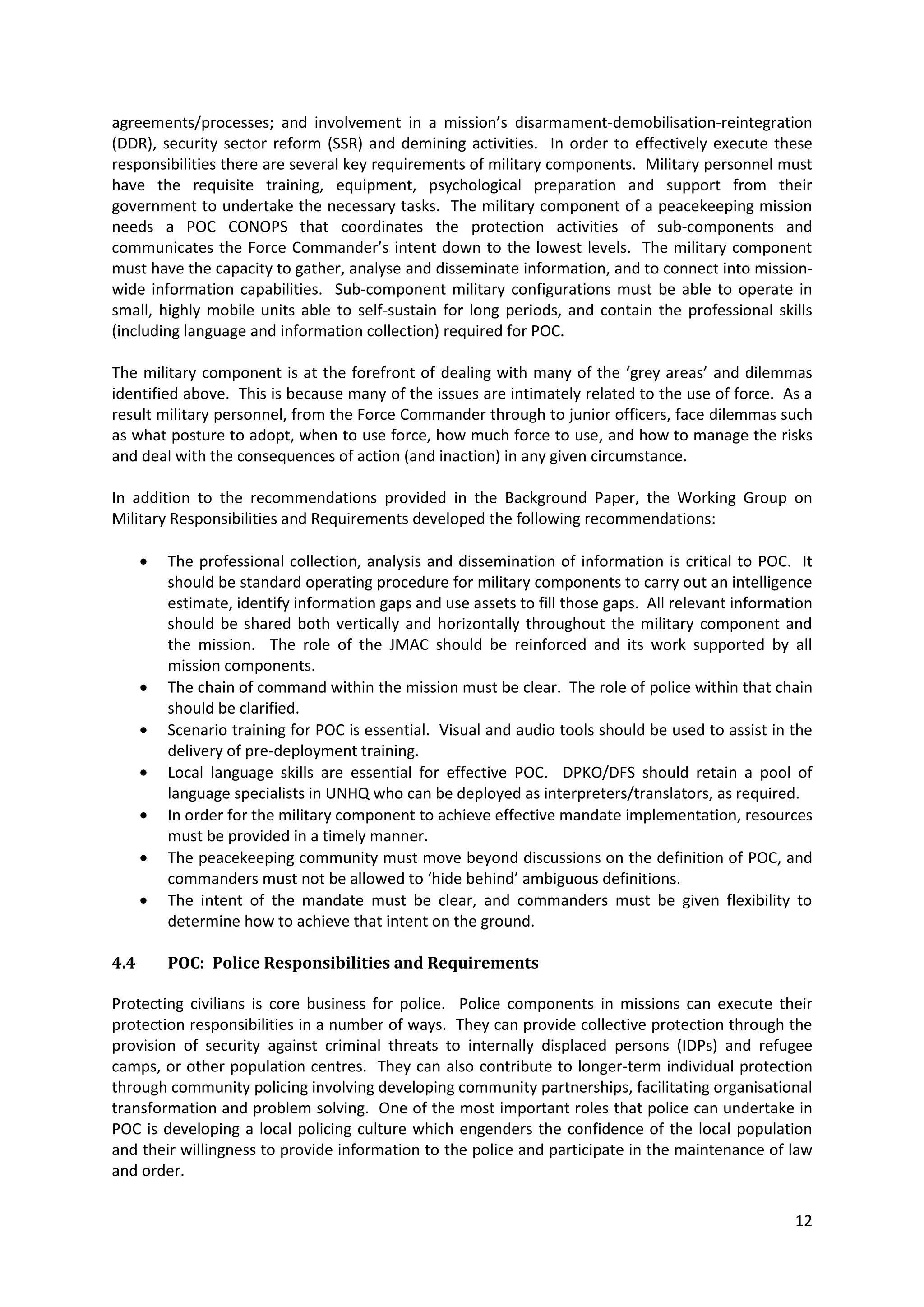 agreements/processes; and involvement in a mission’s disarmament-demobilisation-reintegration
(DDR), security sector reform (SSR) and demining activities. In order to effectively execute these
responsibilities there are several key requirements of military components. Military personnel must
have the requisite training, equipment, psychological preparation and support from their
government to undertake the necessary tasks. The military component of a peacekeeping mission
needs a POC CONOPS that coordinates the protection activities of sub-components and
communicates the Force Commander’s intent down to the lowest levels. The military component
must have the capacity to gather, analyse and disseminate information, and to connect into mission-
wide information capabilities. Sub-component military configurations must be able to operate in
small, highly mobile units able to self-sustain for long periods, and contain the professional skills
(including language and information collection) required for POC.

The military component is at the forefront of dealing with many of the ‘grey areas’ and dilemmas
identified above. This is because many of the issues are intimately related to the use of force. As a
result military personnel, from the Force Commander through to junior officers, face dilemmas such
as what posture to adopt, when to use force, how much force to use, and how to manage the risks
and deal with the consequences of action (and inaction) in any given circumstance.

In addition to the recommendations provided in the Background Paper, the Working Group on
Military Responsibilities and Requirements developed the following recommendations:

        The professional collection, analysis and dissemination of information is critical to POC. It
        should be standard operating procedure for military components to carry out an intelligence
        estimate, identify information gaps and use assets to fill those gaps. All relevant information
        should be shared both vertically and horizontally throughout the military component and
        the mission. The role of the JMAC should be reinforced and its work supported by all
        mission components.
        The chain of command within the mission must be clear. The role of police within that chain
        should be clarified.
        Scenario training for POC is essential. Visual and audio tools should be used to assist in the
        delivery of pre-deployment training.
        Local language skills are essential for effective POC. DPKO/DFS should retain a pool of
        language specialists in UNHQ who can be deployed as interpreters/translators, as required.
        In order for the military component to achieve effective mandate implementation, resources
        must be provided in a timely manner.
        The peacekeeping community must move beyond discussions on the definition of POC, and
        commanders must not be allowed to ‘hide behind’ ambiguous definitions.
        The intent of the mandate must be clear, and commanders must be given flexibility to
        determine how to achieve that intent on the ground.

4.4     POC: Police Responsibilities and Requirements

Protecting civilians is core business for police. Police components in missions can execute their
protection responsibilities in a number of ways. They can provide collective protection through the
provision of security against criminal threats to internally displaced persons (IDPs) and refugee
camps, or other population centres. They can also contribute to longer-term individual protection
through community policing involving developing community partnerships, facilitating organisational
transformation and problem solving. One of the most important roles that police can undertake in
POC is developing a local policing culture which engenders the confidence of the local population
and their willingness to provide information to the police and participate in the maintenance of law
and order.

                                                                                                    12
 