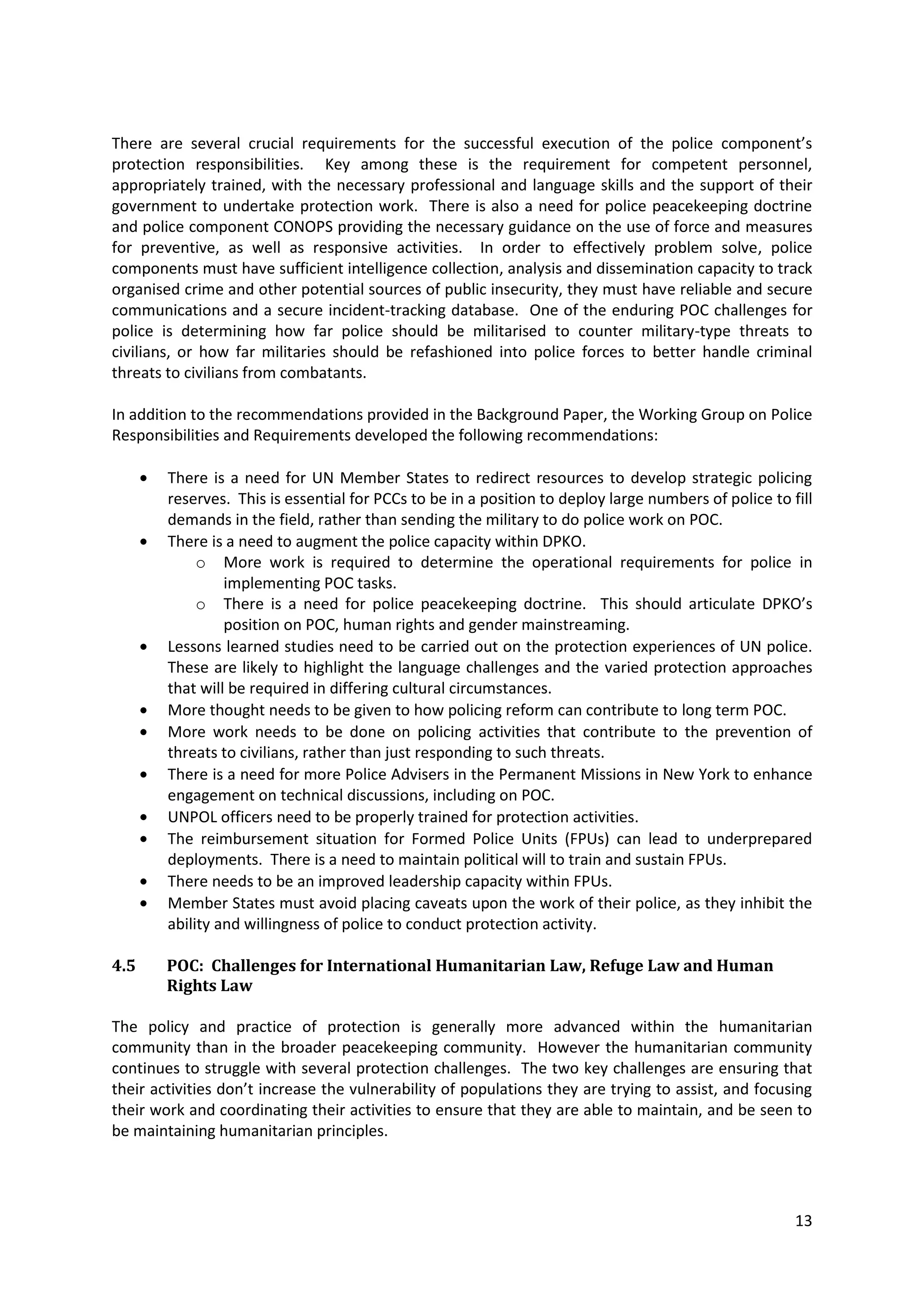 There are several crucial requirements for the successful execution of the police component’s
protection responsibilities. Key among these is the requirement for competent personnel,
appropriately trained, with the necessary professional and language skills and the support of their
government to undertake protection work. There is also a need for police peacekeeping doctrine
and police component CONOPS providing the necessary guidance on the use of force and measures
for preventive, as well as responsive activities. In order to effectively problem solve, police
components must have sufficient intelligence collection, analysis and dissemination capacity to track
organised crime and other potential sources of public insecurity, they must have reliable and secure
communications and a secure incident-tracking database. One of the enduring POC challenges for
police is determining how far police should be militarised to counter military-type threats to
civilians, or how far militaries should be refashioned into police forces to better handle criminal
threats to civilians from combatants.

In addition to the recommendations provided in the Background Paper, the Working Group on Police
Responsibilities and Requirements developed the following recommendations:

        There is a need for UN Member States to redirect resources to develop strategic policing
        reserves. This is essential for PCCs to be in a position to deploy large numbers of police to fill
        demands in the field, rather than sending the military to do police work on POC.
        There is a need to augment the police capacity within DPKO.
             o More work is required to determine the operational requirements for police in
                 implementing POC tasks.
             o There is a need for police peacekeeping doctrine. This should articulate DPKO’s
                 position on POC, human rights and gender mainstreaming.
        Lessons learned studies need to be carried out on the protection experiences of UN police.
        These are likely to highlight the language challenges and the varied protection approaches
        that will be required in differing cultural circumstances.
        More thought needs to be given to how policing reform can contribute to long term POC.
        More work needs to be done on policing activities that contribute to the prevention of
        threats to civilians, rather than just responding to such threats.
        There is a need for more Police Advisers in the Permanent Missions in New York to enhance
        engagement on technical discussions, including on POC.
        UNPOL officers need to be properly trained for protection activities.
        The reimbursement situation for Formed Police Units (FPUs) can lead to underprepared
        deployments. There is a need to maintain political will to train and sustain FPUs.
        There needs to be an improved leadership capacity within FPUs.
        Member States must avoid placing caveats upon the work of their police, as they inhibit the
        ability and willingness of police to conduct protection activity.

4.5     POC: Challenges for International Humanitarian Law, Refuge Law and Human
        Rights Law

The policy and practice of protection is generally more advanced within the humanitarian
community than in the broader peacekeeping community. However the humanitarian community
continues to struggle with several protection challenges. The two key challenges are ensuring that
their activities don’t increase the vulnerability of populations they are trying to assist, and focusing
their work and coordinating their activities to ensure that they are able to maintain, and be seen to
be maintaining humanitarian principles.




                                                                                                       13
 