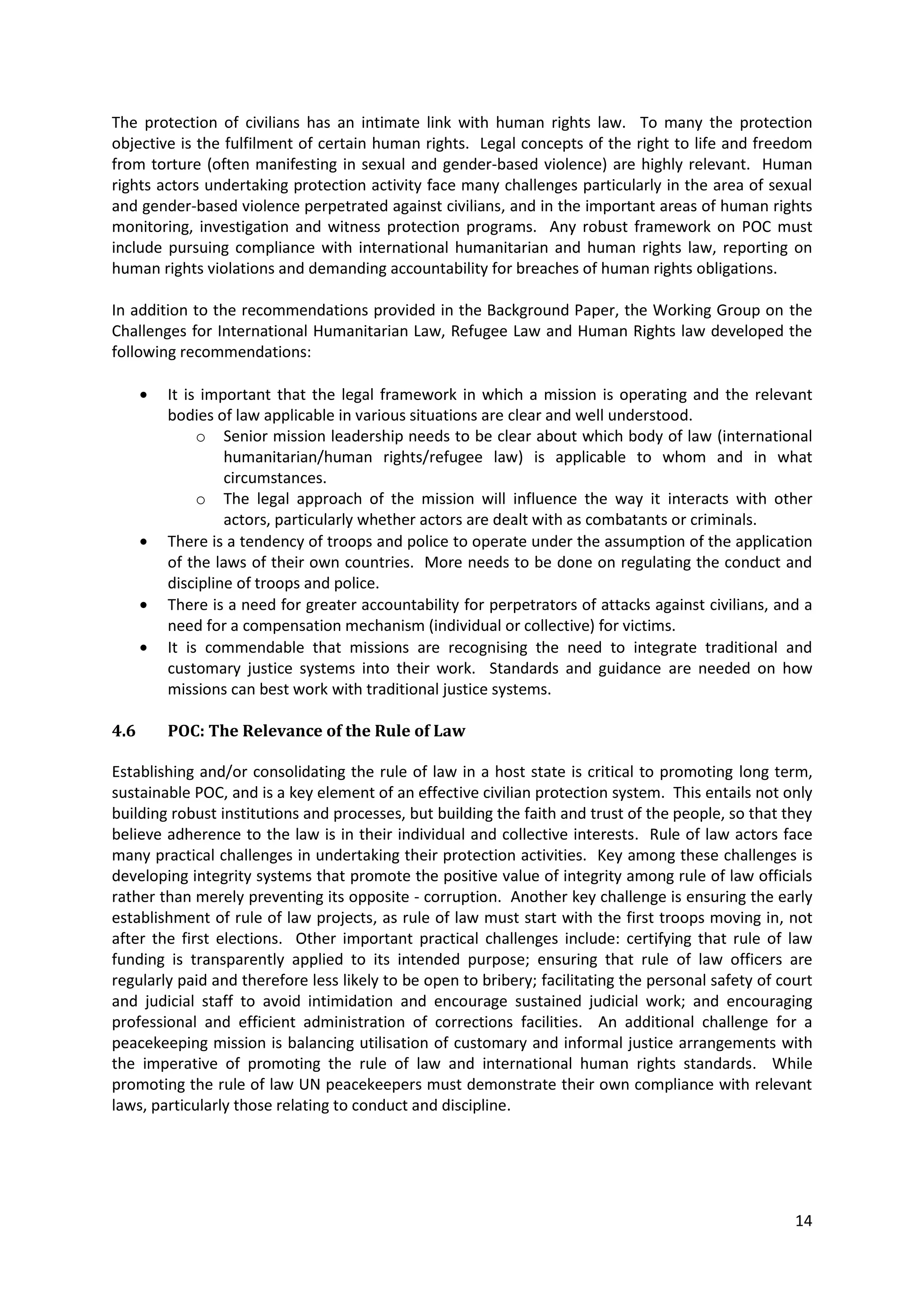 The protection of civilians has an intimate link with human rights law. To many the protection
objective is the fulfilment of certain human rights. Legal concepts of the right to life and freedom
from torture (often manifesting in sexual and gender-based violence) are highly relevant. Human
rights actors undertaking protection activity face many challenges particularly in the area of sexual
and gender-based violence perpetrated against civilians, and in the important areas of human rights
monitoring, investigation and witness protection programs. Any robust framework on POC must
include pursuing compliance with international humanitarian and human rights law, reporting on
human rights violations and demanding accountability for breaches of human rights obligations.

In addition to the recommendations provided in the Background Paper, the Working Group on the
Challenges for International Humanitarian Law, Refugee Law and Human Rights law developed the
following recommendations:

        It is important that the legal framework in which a mission is operating and the relevant
        bodies of law applicable in various situations are clear and well understood.
             o Senior mission leadership needs to be clear about which body of law (international
                 humanitarian/human rights/refugee law) is applicable to whom and in what
                 circumstances.
             o The legal approach of the mission will influence the way it interacts with other
                 actors, particularly whether actors are dealt with as combatants or criminals.
        There is a tendency of troops and police to operate under the assumption of the application
        of the laws of their own countries. More needs to be done on regulating the conduct and
        discipline of troops and police.
        There is a need for greater accountability for perpetrators of attacks against civilians, and a
        need for a compensation mechanism (individual or collective) for victims.
        It is commendable that missions are recognising the need to integrate traditional and
        customary justice systems into their work. Standards and guidance are needed on how
        missions can best work with traditional justice systems.

4.6     POC: The Relevance of the Rule of Law

Establishing and/or consolidating the rule of law in a host state is critical to promoting long term,
sustainable POC, and is a key element of an effective civilian protection system. This entails not only
building robust institutions and processes, but building the faith and trust of the people, so that they
believe adherence to the law is in their individual and collective interests. Rule of law actors face
many practical challenges in undertaking their protection activities. Key among these challenges is
developing integrity systems that promote the positive value of integrity among rule of law officials
rather than merely preventing its opposite - corruption. Another key challenge is ensuring the early
establishment of rule of law projects, as rule of law must start with the first troops moving in, not
after the first elections. Other important practical challenges include: certifying that rule of law
funding is transparently applied to its intended purpose; ensuring that rule of law officers are
regularly paid and therefore less likely to be open to bribery; facilitating the personal safety of court
and judicial staff to avoid intimidation and encourage sustained judicial work; and encouraging
professional and efficient administration of corrections facilities. An additional challenge for a
peacekeeping mission is balancing utilisation of customary and informal justice arrangements with
the imperative of promoting the rule of law and international human rights standards. While
promoting the rule of law UN peacekeepers must demonstrate their own compliance with relevant
laws, particularly those relating to conduct and discipline.




                                                                                                      14
 