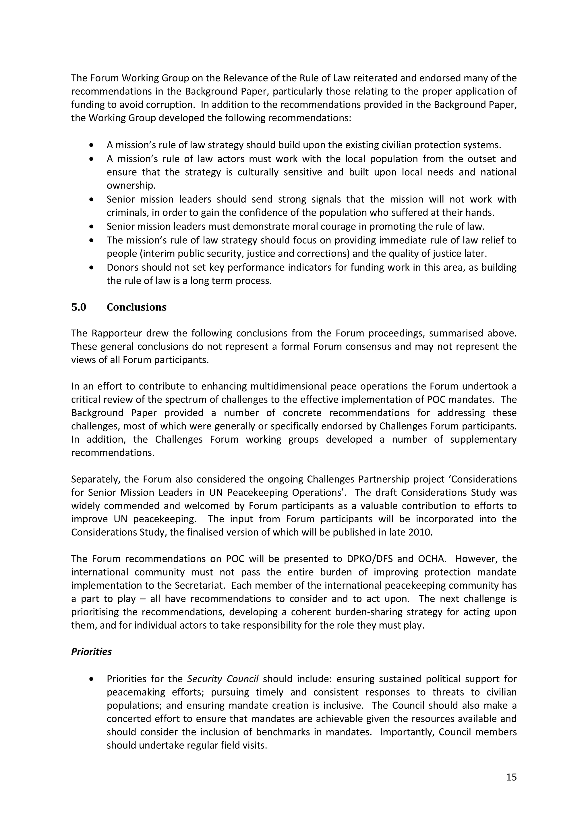 The Forum Working Group on the Relevance of the Rule of Law reiterated and endorsed many of the
recommendations in the Background Paper, particularly those relating to the proper application of
funding to avoid corruption. In addition to the recommendations provided in the Background Paper,
the Working Group developed the following recommendations:

        A mission’s rule of law strategy should build upon the existing civilian protection systems.
        A mission’s rule of law actors must work with the local population from the outset and
        ensure that the strategy is culturally sensitive and built upon local needs and national
        ownership.
        Senior mission leaders should send strong signals that the mission will not work with
        criminals, in order to gain the confidence of the population who suffered at their hands.
        Senior mission leaders must demonstrate moral courage in promoting the rule of law.
        The mission’s rule of law strategy should focus on providing immediate rule of law relief to
        people (interim public security, justice and corrections) and the quality of justice later.
        Donors should not set key performance indicators for funding work in this area, as building
        the rule of law is a long term process.

5.0     Conclusions

The Rapporteur drew the following conclusions from the Forum proceedings, summarised above.
These general conclusions do not represent a formal Forum consensus and may not represent the
views of all Forum participants.

In an effort to contribute to enhancing multidimensional peace operations the Forum undertook a
critical review of the spectrum of challenges to the effective implementation of POC mandates. The
Background Paper provided a number of concrete recommendations for addressing these
challenges, most of which were generally or specifically endorsed by Challenges Forum participants.
In addition, the Challenges Forum working groups developed a number of supplementary
recommendations.

Separately, the Forum also considered the ongoing Challenges Partnership project ‘Considerations
for Senior Mission Leaders in UN Peacekeeping Operations’. The draft Considerations Study was
widely commended and welcomed by Forum participants as a valuable contribution to efforts to
improve UN peacekeeping. The input from Forum participants will be incorporated into the
Considerations Study, the finalised version of which will be published in late 2010.

The Forum recommendations on POC will be presented to DPKO/DFS and OCHA. However, the
international community must not pass the entire burden of improving protection mandate
implementation to the Secretariat. Each member of the international peacekeeping community has
a part to play – all have recommendations to consider and to act upon. The next challenge is
prioritising the recommendations, developing a coherent burden-sharing strategy for acting upon
them, and for individual actors to take responsibility for the role they must play.

Priorities

        Priorities for the Security Council should include: ensuring sustained political support for
        peacemaking efforts; pursuing timely and consistent responses to threats to civilian
        populations; and ensuring mandate creation is inclusive. The Council should also make a
        concerted effort to ensure that mandates are achievable given the resources available and
        should consider the inclusion of benchmarks in mandates. Importantly, Council members
        should undertake regular field visits.

                                                                                                 15
 