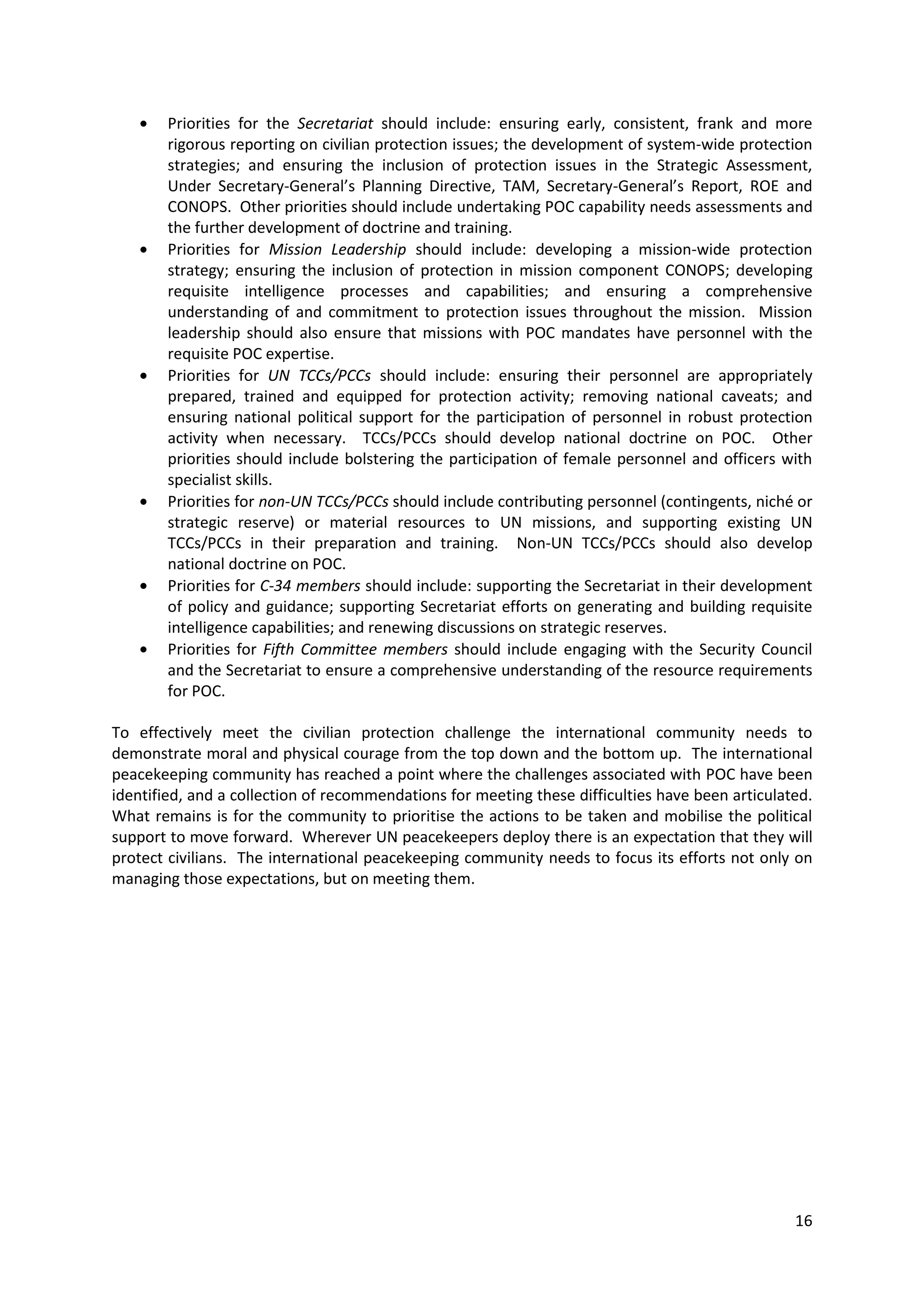Priorities for the Secretariat should include: ensuring early, consistent, frank and more
        rigorous reporting on civilian protection issues; the development of system-wide protection
        strategies; and ensuring the inclusion of protection issues in the Strategic Assessment,
        Under Secretary-General’s Planning Directive, TAM, Secretary-General’s Report, ROE and
        CONOPS. Other priorities should include undertaking POC capability needs assessments and
        the further development of doctrine and training.
        Priorities for Mission Leadership should include: developing a mission-wide protection
        strategy; ensuring the inclusion of protection in mission component CONOPS; developing
        requisite intelligence processes and capabilities; and ensuring a comprehensive
        understanding of and commitment to protection issues throughout the mission. Mission
        leadership should also ensure that missions with POC mandates have personnel with the
        requisite POC expertise.
        Priorities for UN TCCs/PCCs should include: ensuring their personnel are appropriately
        prepared, trained and equipped for protection activity; removing national caveats; and
        ensuring national political support for the participation of personnel in robust protection
        activity when necessary. TCCs/PCCs should develop national doctrine on POC. Other
        priorities should include bolstering the participation of female personnel and officers with
        specialist skills.
        Priorities for non-UN TCCs/PCCs should include contributing personnel (contingents, niché or
        strategic reserve) or material resources to UN missions, and supporting existing UN
        TCCs/PCCs in their preparation and training. Non-UN TCCs/PCCs should also develop
        national doctrine on POC.
        Priorities for C-34 members should include: supporting the Secretariat in their development
        of policy and guidance; supporting Secretariat efforts on generating and building requisite
        intelligence capabilities; and renewing discussions on strategic reserves.
        Priorities for Fifth Committee members should include engaging with the Security Council
        and the Secretariat to ensure a comprehensive understanding of the resource requirements
        for POC.

To effectively meet the civilian protection challenge the international community needs to
demonstrate moral and physical courage from the top down and the bottom up. The international
peacekeeping community has reached a point where the challenges associated with POC have been
identified, and a collection of recommendations for meeting these difficulties have been articulated.
What remains is for the community to prioritise the actions to be taken and mobilise the political
support to move forward. Wherever UN peacekeepers deploy there is an expectation that they will
protect civilians. The international peacekeeping community needs to focus its efforts not only on
managing those expectations, but on meeting them.




                                                                                                  16
 