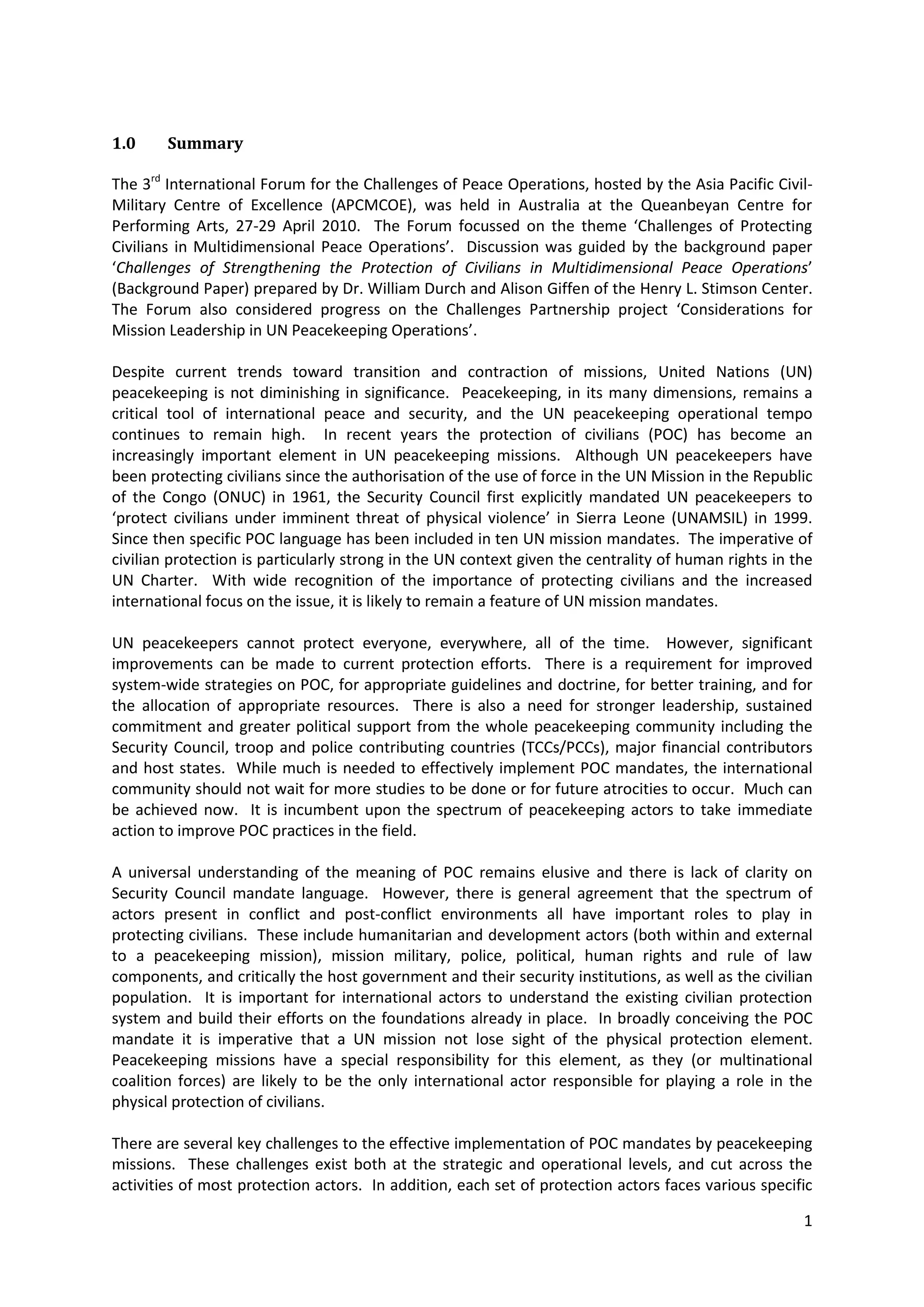 1.0     Summary

The 3rd International Forum for the Challenges of Peace Operations, hosted by the Asia Pacific Civil-
Military Centre of Excellence (APCMCOE), was held in Australia at the Queanbeyan Centre for
Performing Arts, 27-29 April 2010. The Forum focussed on the theme ‘Challenges of Protecting
Civilians in Multidimensional Peace Operations’. Discussion was guided by the background paper
‘Challenges of Strengthening the Protection of Civilians in Multidimensional Peace Operations’
(Background Paper) prepared by Dr. William Durch and Alison Giffen of the Henry L. Stimson Center.
The Forum also considered progress on the Challenges Partnership project ‘Considerations for
Mission Leadership in UN Peacekeeping Operations’.

Despite current trends toward transition and contraction of missions, United Nations (UN)
peacekeeping is not diminishing in significance. Peacekeeping, in its many dimensions, remains a
critical tool of international peace and security, and the UN peacekeeping operational tempo
continues to remain high. In recent years the protection of civilians (POC) has become an
increasingly important element in UN peacekeeping missions. Although UN peacekeepers have
been protecting civilians since the authorisation of the use of force in the UN Mission in the Republic
of the Congo (ONUC) in 1961, the Security Council first explicitly mandated UN peacekeepers to
‘protect civilians under imminent threat of physical violence’ in Sierra Leone (UNAMSIL) in 1999.
Since then specific POC language has been included in ten UN mission mandates. The imperative of
civilian protection is particularly strong in the UN context given the centrality of human rights in the
UN Charter. With wide recognition of the importance of protecting civilians and the increased
international focus on the issue, it is likely to remain a feature of UN mission mandates.

UN peacekeepers cannot protect everyone, everywhere, all of the time. However, significant
improvements can be made to current protection efforts. There is a requirement for improved
system-wide strategies on POC, for appropriate guidelines and doctrine, for better training, and for
the allocation of appropriate resources. There is also a need for stronger leadership, sustained
commitment and greater political support from the whole peacekeeping community including the
Security Council, troop and police contributing countries (TCCs/PCCs), major financial contributors
and host states. While much is needed to effectively implement POC mandates, the international
community should not wait for more studies to be done or for future atrocities to occur. Much can
be achieved now. It is incumbent upon the spectrum of peacekeeping actors to take immediate
action to improve POC practices in the field.

A universal understanding of the meaning of POC remains elusive and there is lack of clarity on
Security Council mandate language. However, there is general agreement that the spectrum of
actors present in conflict and post-conflict environments all have important roles to play in
protecting civilians. These include humanitarian and development actors (both within and external
to a peacekeeping mission), mission military, police, political, human rights and rule of law
components, and critically the host government and their security institutions, as well as the civilian
population. It is important for international actors to understand the existing civilian protection
system and build their efforts on the foundations already in place. In broadly conceiving the POC
mandate it is imperative that a UN mission not lose sight of the physical protection element.
Peacekeeping missions have a special responsibility for this element, as they (or multinational
coalition forces) are likely to be the only international actor responsible for playing a role in the
physical protection of civilians.

There are several key challenges to the effective implementation of POC mandates by peacekeeping
missions. These challenges exist both at the strategic and operational levels, and cut across the
activities of most protection actors. In addition, each set of protection actors faces various specific

                                                                                                      1
 