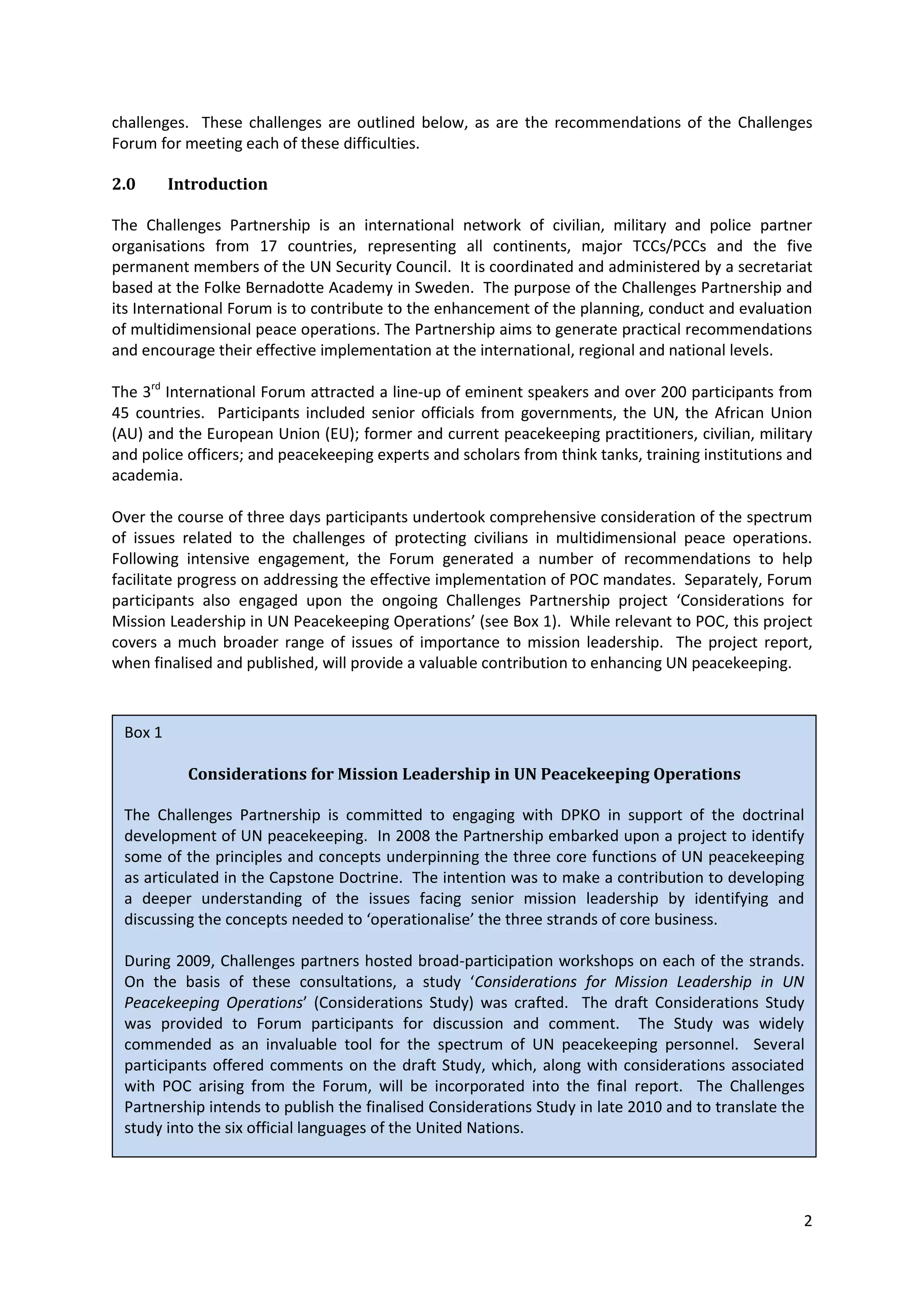 challenges. These challenges are outlined below, as are the recommendations of the Challenges
Forum for meeting each of these difficulties.

2.0      Introduction

The Challenges Partnership is an international network of civilian, military and police partner
organisations from 17 countries, representing all continents, major TCCs/PCCs and the five
permanent members of the UN Security Council. It is coordinated and administered by a secretariat
based at the Folke Bernadotte Academy in Sweden. The purpose of the Challenges Partnership and
its International Forum is to contribute to the enhancement of the planning, conduct and evaluation
of multidimensional peace operations. The Partnership aims to generate practical recommendations
and encourage their effective implementation at the international, regional and national levels.

The 3rd International Forum attracted a line-up of eminent speakers and over 200 participants from
45 countries. Participants included senior officials from governments, the UN, the African Union
(AU) and the European Union (EU); former and current peacekeeping practitioners, civilian, military
and police officers; and peacekeeping experts and scholars from think tanks, training institutions and
academia.

Over the course of three days participants undertook comprehensive consideration of the spectrum
of issues related to the challenges of protecting civilians in multidimensional peace operations.
Following intensive engagement, the Forum generated a number of recommendations to help
facilitate progress on addressing the effective implementation of POC mandates. Separately, Forum
participants also engaged upon the ongoing Challenges Partnership project ‘Considerations for
Mission Leadership in UN Peacekeeping Operations’ (see Box 1). While relevant to POC, this project
covers a much broader range of issues of importance to mission leadership. The project report,
when finalised and published, will provide a valuable contribution to enhancing UN peacekeeping.



 Box 1

           Considerations for Mission Leadership in UN Peacekeeping Operations

 The Challenges Partnership is committed to engaging with DPKO in support of the doctrinal
 development of UN peacekeeping. In 2008 the Partnership embarked upon a project to identify
 some of the principles and concepts underpinning the three core functions of UN peacekeeping
 as articulated in the Capstone Doctrine. The intention was to make a contribution to developing
 a deeper understanding of the issues facing senior mission leadership by identifying and
 discussing the concepts needed to ‘operationalise’ the three strands of core business.

 During 2009, Challenges partners hosted broad-participation workshops on each of the strands.
 On the basis of these consultations, a study ‘Considerations for Mission Leadership in UN
 Peacekeeping Operations’ (Considerations Study) was crafted. The draft Considerations Study
 was provided to Forum participants for discussion and comment. The Study was widely
 commended as an invaluable tool for the spectrum of UN peacekeeping personnel. Several
 participants offered comments on the draft Study, which, along with considerations associated
 with POC arising from the Forum, will be incorporated into the final report. The Challenges
 Partnership intends to publish the finalised Considerations Study in late 2010 and to translate the
 study into the six official languages of the United Nations.




                                                                                                    2
 