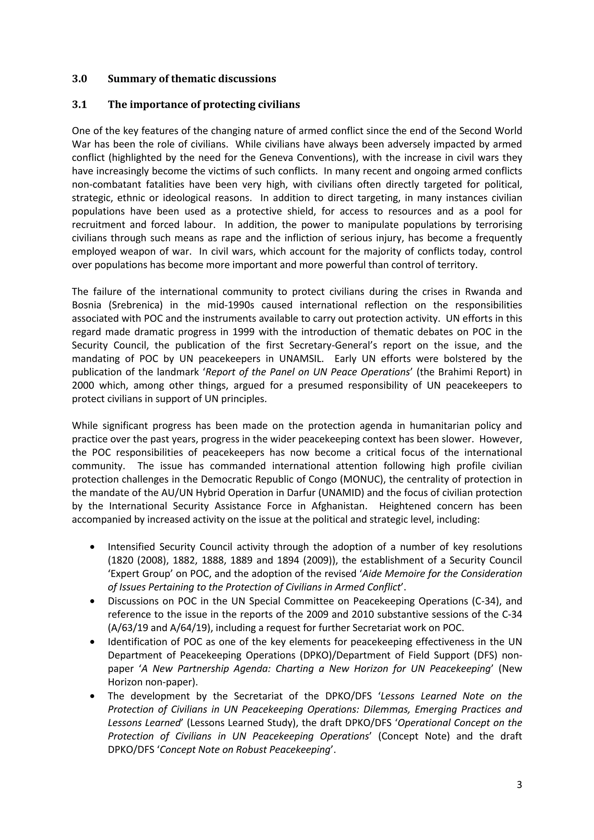 3.0     Summary of thematic discussions

3.1     The importance of protecting civilians

One of the key features of the changing nature of armed conflict since the end of the Second World
War has been the role of civilians. While civilians have always been adversely impacted by armed
conflict (highlighted by the need for the Geneva Conventions), with the increase in civil wars they
have increasingly become the victims of such conflicts. In many recent and ongoing armed conflicts
non-combatant fatalities have been very high, with civilians often directly targeted for political,
strategic, ethnic or ideological reasons. In addition to direct targeting, in many instances civilian
populations have been used as a protective shield, for access to resources and as a pool for
recruitment and forced labour. In addition, the power to manipulate populations by terrorising
civilians through such means as rape and the infliction of serious injury, has become a frequently
employed weapon of war. In civil wars, which account for the majority of conflicts today, control
over populations has become more important and more powerful than control of territory.

The failure of the international community to protect civilians during the crises in Rwanda and
Bosnia (Srebrenica) in the mid-1990s caused international reflection on the responsibilities
associated with POC and the instruments available to carry out protection activity. UN efforts in this
regard made dramatic progress in 1999 with the introduction of thematic debates on POC in the
Security Council, the publication of the first Secretary-General’s report on the issue, and the
mandating of POC by UN peacekeepers in UNAMSIL. Early UN efforts were bolstered by the
publication of the landmark ‘Report of the Panel on UN Peace Operations’ (the Brahimi Report) in
2000 which, among other things, argued for a presumed responsibility of UN peacekeepers to
protect civilians in support of UN principles.

While significant progress has been made on the protection agenda in humanitarian policy and
practice over the past years, progress in the wider peacekeeping context has been slower. However,
the POC responsibilities of peacekeepers has now become a critical focus of the international
community. The issue has commanded international attention following high profile civilian
protection challenges in the Democratic Republic of Congo (MONUC), the centrality of protection in
the mandate of the AU/UN Hybrid Operation in Darfur (UNAMID) and the focus of civilian protection
by the International Security Assistance Force in Afghanistan. Heightened concern has been
accompanied by increased activity on the issue at the political and strategic level, including:

        Intensified Security Council activity through the adoption of a number of key resolutions
        (1820 (2008), 1882, 1888, 1889 and 1894 (2009)), the establishment of a Security Council
        ‘Expert Group’ on POC, and the adoption of the revised ‘Aide Memoire for the Consideration
        of Issues Pertaining to the Protection of Civilians in Armed Conflict’.
        Discussions on POC in the UN Special Committee on Peacekeeping Operations (C-34), and
        reference to the issue in the reports of the 2009 and 2010 substantive sessions of the C-34
        (A/63/19 and A/64/19), including a request for further Secretariat work on POC.
        Identification of POC as one of the key elements for peacekeeping effectiveness in the UN
        Department of Peacekeeping Operations (DPKO)/Department of Field Support (DFS) non-
        paper ‘A New Partnership Agenda: Charting a New Horizon for UN Peacekeeping’ (New
        Horizon non-paper).
        The development by the Secretariat of the DPKO/DFS ‘Lessons Learned Note on the
        Protection of Civilians in UN Peacekeeping Operations: Dilemmas, Emerging Practices and
        Lessons Learned’ (Lessons Learned Study), the draft DPKO/DFS ‘Operational Concept on the
        Protection of Civilians in UN Peacekeeping Operations’ (Concept Note) and the draft
        DPKO/DFS ‘Concept Note on Robust Peacekeeping’.


                                                                                                    3
 