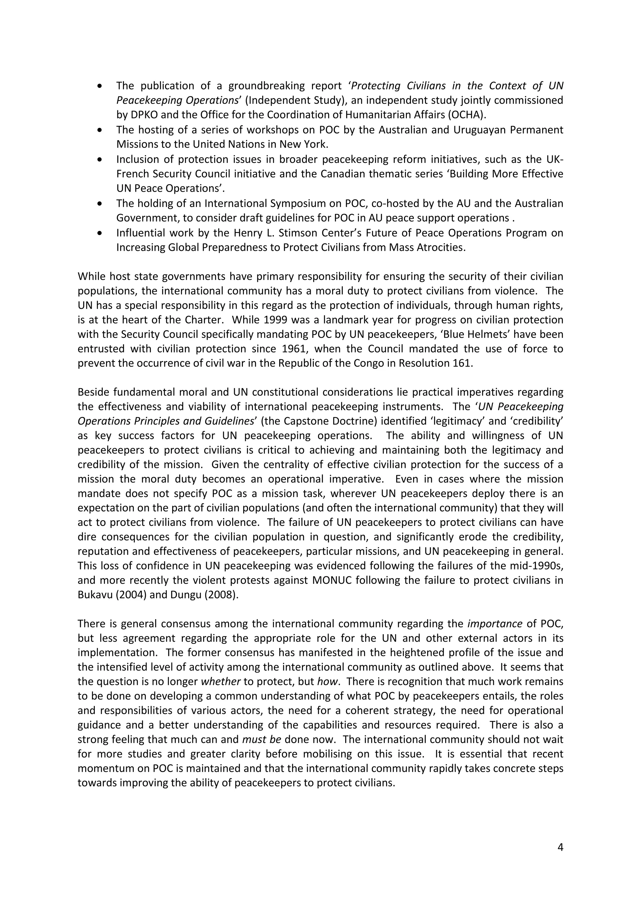The publication of a groundbreaking report ‘Protecting Civilians in the Context of UN
        Peacekeeping Operations’ (Independent Study), an independent study jointly commissioned
        by DPKO and the Office for the Coordination of Humanitarian Affairs (OCHA).
        The hosting of a series of workshops on POC by the Australian and Uruguayan Permanent
        Missions to the United Nations in New York.
        Inclusion of protection issues in broader peacekeeping reform initiatives, such as the UK-
        French Security Council initiative and the Canadian thematic series ‘Building More Effective
        UN Peace Operations’.
        The holding of an International Symposium on POC, co-hosted by the AU and the Australian
        Government, to consider draft guidelines for POC in AU peace support operations .
        Influential work by the Henry L. Stimson Center’s Future of Peace Operations Program on
        Increasing Global Preparedness to Protect Civilians from Mass Atrocities.

While host state governments have primary responsibility for ensuring the security of their civilian
populations, the international community has a moral duty to protect civilians from violence. The
UN has a special responsibility in this regard as the protection of individuals, through human rights,
is at the heart of the Charter. While 1999 was a landmark year for progress on civilian protection
with the Security Council specifically mandating POC by UN peacekeepers, ‘Blue Helmets’ have been
entrusted with civilian protection since 1961, when the Council mandated the use of force to
prevent the occurrence of civil war in the Republic of the Congo in Resolution 161.

Beside fundamental moral and UN constitutional considerations lie practical imperatives regarding
the effectiveness and viability of international peacekeeping instruments. The ‘UN Peacekeeping
Operations Principles and Guidelines’ (the Capstone Doctrine) identified ‘legitimacy’ and ‘credibility’
as key success factors for UN peacekeeping operations. The ability and willingness of UN
peacekeepers to protect civilians is critical to achieving and maintaining both the legitimacy and
credibility of the mission. Given the centrality of effective civilian protection for the success of a
mission the moral duty becomes an operational imperative. Even in cases where the mission
mandate does not specify POC as a mission task, wherever UN peacekeepers deploy there is an
expectation on the part of civilian populations (and often the international community) that they will
act to protect civilians from violence. The failure of UN peacekeepers to protect civilians can have
dire consequences for the civilian population in question, and significantly erode the credibility,
reputation and effectiveness of peacekeepers, particular missions, and UN peacekeeping in general.
This loss of confidence in UN peacekeeping was evidenced following the failures of the mid-1990s,
and more recently the violent protests against MONUC following the failure to protect civilians in
Bukavu (2004) and Dungu (2008).

There is general consensus among the international community regarding the importance of POC,
but less agreement regarding the appropriate role for the UN and other external actors in its
implementation. The former consensus has manifested in the heightened profile of the issue and
the intensified level of activity among the international community as outlined above. It seems that
the question is no longer whether to protect, but how. There is recognition that much work remains
to be done on developing a common understanding of what POC by peacekeepers entails, the roles
and responsibilities of various actors, the need for a coherent strategy, the need for operational
guidance and a better understanding of the capabilities and resources required. There is also a
strong feeling that much can and must be done now. The international community should not wait
for more studies and greater clarity before mobilising on this issue. It is essential that recent
momentum on POC is maintained and that the international community rapidly takes concrete steps
towards improving the ability of peacekeepers to protect civilians.




                                                                                                     4
 