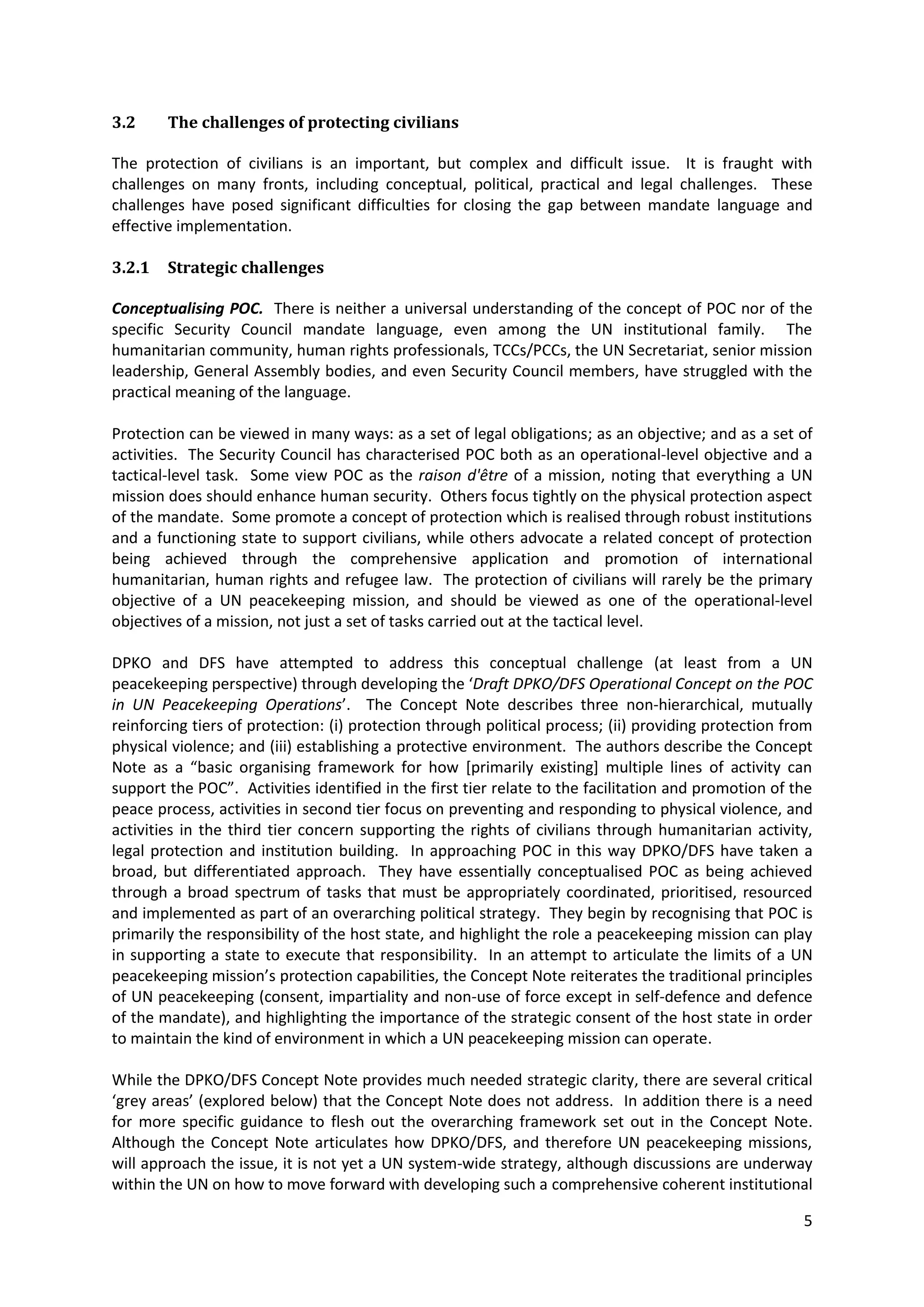 3.2     The challenges of protecting civilians

The protection of civilians is an important, but complex and difficult issue. It is fraught with
challenges on many fronts, including conceptual, political, practical and legal challenges. These
challenges have posed significant difficulties for closing the gap between mandate language and
effective implementation.

3.2.1   Strategic challenges

Conceptualising POC. There is neither a universal understanding of the concept of POC nor of the
specific Security Council mandate language, even among the UN institutional family. The
humanitarian community, human rights professionals, TCCs/PCCs, the UN Secretariat, senior mission
leadership, General Assembly bodies, and even Security Council members, have struggled with the
practical meaning of the language.

Protection can be viewed in many ways: as a set of legal obligations; as an objective; and as a set of
activities. The Security Council has characterised POC both as an operational-level objective and a
tactical-level task. Some view POC as the raison d'être of a mission, noting that everything a UN
mission does should enhance human security. Others focus tightly on the physical protection aspect
of the mandate. Some promote a concept of protection which is realised through robust institutions
and a functioning state to support civilians, while others advocate a related concept of protection
being achieved through the comprehensive application and promotion of international
humanitarian, human rights and refugee law. The protection of civilians will rarely be the primary
objective of a UN peacekeeping mission, and should be viewed as one of the operational-level
objectives of a mission, not just a set of tasks carried out at the tactical level.

DPKO and DFS have attempted to address this conceptual challenge (at least from a UN
peacekeeping perspective) through developing the ‘Draft DPKO/DFS Operational Concept on the POC
in UN Peacekeeping Operations’. The Concept Note describes three non-hierarchical, mutually
reinforcing tiers of protection: (i) protection through political process; (ii) providing protection from
physical violence; and (iii) establishing a protective environment. The authors describe the Concept
Note as a “basic organising framework for how *primarily existing+ multiple lines of activity can
support the POC”. Activities identified in the first tier relate to the facilitation and promotion of the
peace process, activities in second tier focus on preventing and responding to physical violence, and
activities in the third tier concern supporting the rights of civilians through humanitarian activity,
legal protection and institution building. In approaching POC in this way DPKO/DFS have taken a
broad, but differentiated approach. They have essentially conceptualised POC as being achieved
through a broad spectrum of tasks that must be appropriately coordinated, prioritised, resourced
and implemented as part of an overarching political strategy. They begin by recognising that POC is
primarily the responsibility of the host state, and highlight the role a peacekeeping mission can play
in supporting a state to execute that responsibility. In an attempt to articulate the limits of a UN
peacekeeping mission’s protection capabilities, the Concept Note reiterates the traditional principles
of UN peacekeeping (consent, impartiality and non-use of force except in self-defence and defence
of the mandate), and highlighting the importance of the strategic consent of the host state in order
to maintain the kind of environment in which a UN peacekeeping mission can operate.

While the DPKO/DFS Concept Note provides much needed strategic clarity, there are several critical
‘grey areas’ (explored below) that the Concept Note does not address. In addition there is a need
for more specific guidance to flesh out the overarching framework set out in the Concept Note.
Although the Concept Note articulates how DPKO/DFS, and therefore UN peacekeeping missions,
will approach the issue, it is not yet a UN system-wide strategy, although discussions are underway
within the UN on how to move forward with developing such a comprehensive coherent institutional

                                                                                                       5
 