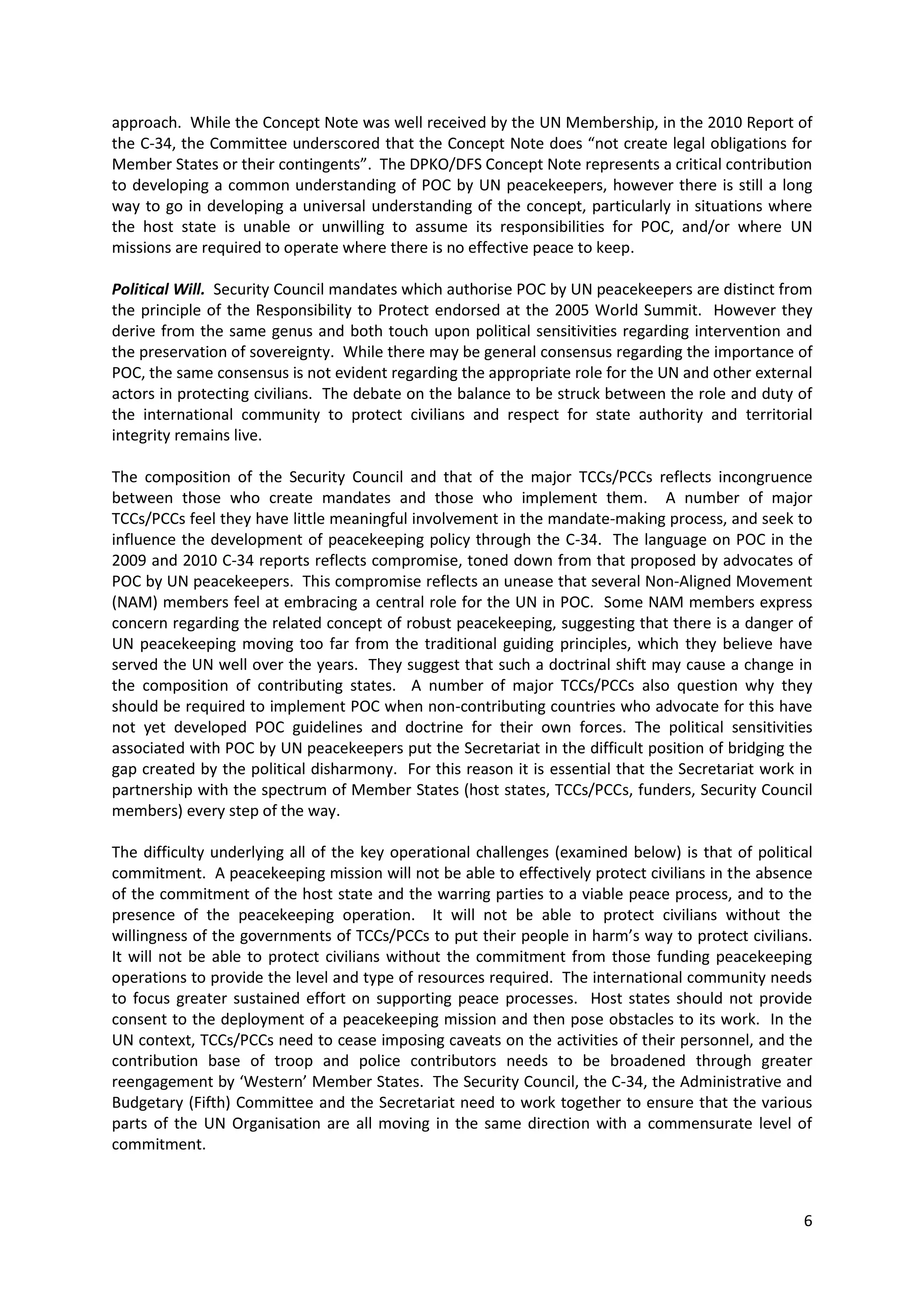 approach. While the Concept Note was well received by the UN Membership, in the 2010 Report of
the C-34, the Committee underscored that the Concept Note does “not create legal obligations for
Member States or their contingents”. The DPKO/DFS Concept Note represents a critical contribution
to developing a common understanding of POC by UN peacekeepers, however there is still a long
way to go in developing a universal understanding of the concept, particularly in situations where
the host state is unable or unwilling to assume its responsibilities for POC, and/or where UN
missions are required to operate where there is no effective peace to keep.

Political Will. Security Council mandates which authorise POC by UN peacekeepers are distinct from
the principle of the Responsibility to Protect endorsed at the 2005 World Summit. However they
derive from the same genus and both touch upon political sensitivities regarding intervention and
the preservation of sovereignty. While there may be general consensus regarding the importance of
POC, the same consensus is not evident regarding the appropriate role for the UN and other external
actors in protecting civilians. The debate on the balance to be struck between the role and duty of
the international community to protect civilians and respect for state authority and territorial
integrity remains live.

The composition of the Security Council and that of the major TCCs/PCCs reflects incongruence
between those who create mandates and those who implement them. A number of major
TCCs/PCCs feel they have little meaningful involvement in the mandate-making process, and seek to
influence the development of peacekeeping policy through the C-34. The language on POC in the
2009 and 2010 C-34 reports reflects compromise, toned down from that proposed by advocates of
POC by UN peacekeepers. This compromise reflects an unease that several Non-Aligned Movement
(NAM) members feel at embracing a central role for the UN in POC. Some NAM members express
concern regarding the related concept of robust peacekeeping, suggesting that there is a danger of
UN peacekeeping moving too far from the traditional guiding principles, which they believe have
served the UN well over the years. They suggest that such a doctrinal shift may cause a change in
the composition of contributing states. A number of major TCCs/PCCs also question why they
should be required to implement POC when non-contributing countries who advocate for this have
not yet developed POC guidelines and doctrine for their own forces. The political sensitivities
associated with POC by UN peacekeepers put the Secretariat in the difficult position of bridging the
gap created by the political disharmony. For this reason it is essential that the Secretariat work in
partnership with the spectrum of Member States (host states, TCCs/PCCs, funders, Security Council
members) every step of the way.

The difficulty underlying all of the key operational challenges (examined below) is that of political
commitment. A peacekeeping mission will not be able to effectively protect civilians in the absence
of the commitment of the host state and the warring parties to a viable peace process, and to the
presence of the peacekeeping operation. It will not be able to protect civilians without the
willingness of the governments of TCCs/PCCs to put their people in harm’s way to protect civilians.
It will not be able to protect civilians without the commitment from those funding peacekeeping
operations to provide the level and type of resources required. The international community needs
to focus greater sustained effort on supporting peace processes. Host states should not provide
consent to the deployment of a peacekeeping mission and then pose obstacles to its work. In the
UN context, TCCs/PCCs need to cease imposing caveats on the activities of their personnel, and the
contribution base of troop and police contributors needs to be broadened through greater
reengagement by ‘Western’ Member States. The Security Council, the C-34, the Administrative and
Budgetary (Fifth) Committee and the Secretariat need to work together to ensure that the various
parts of the UN Organisation are all moving in the same direction with a commensurate level of
commitment.



                                                                                                   6
 