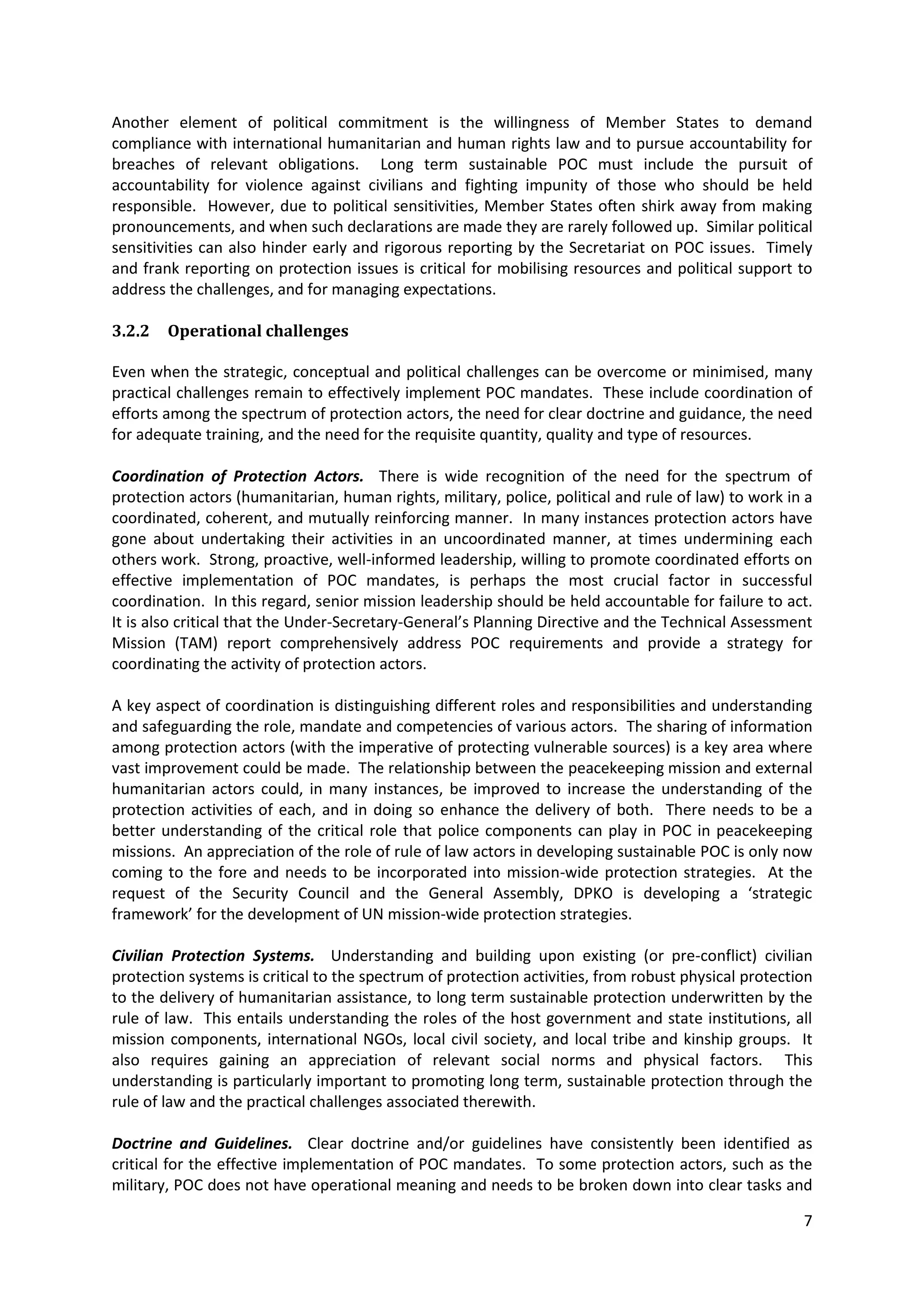 Another element of political commitment is the willingness of Member States to demand
compliance with international humanitarian and human rights law and to pursue accountability for
breaches of relevant obligations. Long term sustainable POC must include the pursuit of
accountability for violence against civilians and fighting impunity of those who should be held
responsible. However, due to political sensitivities, Member States often shirk away from making
pronouncements, and when such declarations are made they are rarely followed up. Similar political
sensitivities can also hinder early and rigorous reporting by the Secretariat on POC issues. Timely
and frank reporting on protection issues is critical for mobilising resources and political support to
address the challenges, and for managing expectations.

3.2.2   Operational challenges

Even when the strategic, conceptual and political challenges can be overcome or minimised, many
practical challenges remain to effectively implement POC mandates. These include coordination of
efforts among the spectrum of protection actors, the need for clear doctrine and guidance, the need
for adequate training, and the need for the requisite quantity, quality and type of resources.

Coordination of Protection Actors. There is wide recognition of the need for the spectrum of
protection actors (humanitarian, human rights, military, police, political and rule of law) to work in a
coordinated, coherent, and mutually reinforcing manner. In many instances protection actors have
gone about undertaking their activities in an uncoordinated manner, at times undermining each
others work. Strong, proactive, well-informed leadership, willing to promote coordinated efforts on
effective implementation of POC mandates, is perhaps the most crucial factor in successful
coordination. In this regard, senior mission leadership should be held accountable for failure to act.
It is also critical that the Under-Secretary-General’s Planning Directive and the Technical Assessment
Mission (TAM) report comprehensively address POC requirements and provide a strategy for
coordinating the activity of protection actors.

A key aspect of coordination is distinguishing different roles and responsibilities and understanding
and safeguarding the role, mandate and competencies of various actors. The sharing of information
among protection actors (with the imperative of protecting vulnerable sources) is a key area where
vast improvement could be made. The relationship between the peacekeeping mission and external
humanitarian actors could, in many instances, be improved to increase the understanding of the
protection activities of each, and in doing so enhance the delivery of both. There needs to be a
better understanding of the critical role that police components can play in POC in peacekeeping
missions. An appreciation of the role of rule of law actors in developing sustainable POC is only now
coming to the fore and needs to be incorporated into mission-wide protection strategies. At the
request of the Security Council and the General Assembly, DPKO is developing a ‘strategic
framework’ for the development of UN mission-wide protection strategies.

Civilian Protection Systems. Understanding and building upon existing (or pre-conflict) civilian
protection systems is critical to the spectrum of protection activities, from robust physical protection
to the delivery of humanitarian assistance, to long term sustainable protection underwritten by the
rule of law. This entails understanding the roles of the host government and state institutions, all
mission components, international NGOs, local civil society, and local tribe and kinship groups. It
also requires gaining an appreciation of relevant social norms and physical factors. This
understanding is particularly important to promoting long term, sustainable protection through the
rule of law and the practical challenges associated therewith.

Doctrine and Guidelines. Clear doctrine and/or guidelines have consistently been identified as
critical for the effective implementation of POC mandates. To some protection actors, such as the
military, POC does not have operational meaning and needs to be broken down into clear tasks and

                                                                                                      7
 