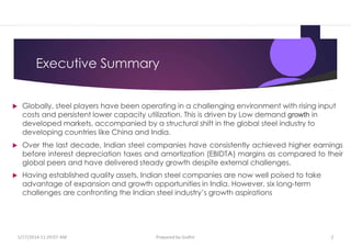 Executive Summary
 Globally, steel players have been operating in a challenging environment with rising input
costs and persistent lower capacity utilization. This is driven by Low demand growth in
developed markets, accompanied by a structural shift in the global steel industry to
developing countries like China and India.
 Over the last decade, Indian steel companies have consistently achieved higher earnings
before interest depreciation taxes and amortization (EBIDTA) margins as compared to their
global peers and have delivered steady growth despite external challenges.
 Having established quality assets, Indian steel companies are now well poised to take
advantage of expansion and growth opportunities in India. However, six long-term
challenges are confronting the Indian steel industry’s growth aspirations
1/17/2014 11:29:07 AM Prepared by Gsdhir 2
 