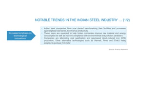 Increased emphasis on
technological
innovations
• Indian steel companies have now started benchmarking their facilities and processes
against global standards, to enhance productivity
• These steps are expected to help Indian companies improve raw material and energy
consumption as well as improve compliance with environmental and pollution yardsticks
• Companies are attempting coal gasification and gas-based direct-reduced iron (DRI)
production. Other alternative technologies such as Hlsmelt, Finex and ITmk3 being
adopted to produce hot metal
Source: Aranca Research
 
