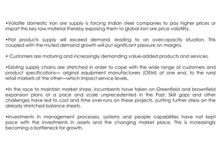 •Volatile domestic iron ore supply is forcing Indian steel companies to pay higher prices or
import this key raw material thereby exposing them to global iron ore price volatility.
•Flat products supply will exceed demand, leading to an overcapacity situation. This
coupled with the muted demand growth will put significant pressure on margins.
• Customers are maturing and increasingly demanding value-added products and services.
•Existing supply chains are stretched in order to cope with the wide range of customers and
product specifications— original equipment manufacturers (OEM) at one end, to the rural
retail markets at the other—which impact service levels.
•In the race to maintain market share, incumbents have taken on Greenfield and brownfield
expansion plans at a pace and scale unprecedented in the Past. Skill gaps and other
challenges have led to cost and time over-runs on these projects, putting further stress on the
already stretched balance sheets.
•Investments in management processes, systems and people capabilities have not kept
pace with the investments in assets and the changing market place. This is increasingly
becoming a bottleneck for growth.
 