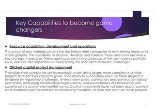 Key Capabilities to become game
changers
 Resource acquisition, development and operations
The pursuit of raw material security has led Indian steel companies to seek mining leases and
assets globally. The capability to acquire, develop and operate these assets has become a
key strategic imperative. These assets provide a natural hedge at the raw material portfolio
level, and are also important for overcoming the short-term domestic challenges.
 Efficient capital project management
TheIndian steel companies are increasingly undertaking larger, more complex and riskier
projects to meet their capacity goals. Their ability to successfully execute these projects is
hindered by regulatory challenges, limited talent pools, contractors and construction labour
constraints, increasing infrastructure requirements, and expectations of compliance with
superior safety and environmental norms. Capital investments have not been accompanied
by a commensurate investment in enhancing capability to plan and execute these projects.
1/17/2014 11:29:08 AM Prepared by Gsdhir 4
 