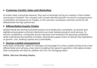  Customer-Centric Sales and Marketing
As Indian steel companies expand, they are increasingly facing an overlap in their market
and product footprint. This coupled with a lower demand growth has led to increased price
competition and pressure on margins. In this scenario, increased customer centricity will
differentiate the high performers.
 Differentiated Supply Chains
Global trends are driving increased product and distribution complexity, as diverse and
digitally-empowered customers demand ever-more tailored products and services. To
remain competitive, companies across industries must embrace this growing complexity
while maintaining the benefits of simple, streamlined supply chains to deliver their aspirations
of growth, cost, working capital and sustainability.
 Human capital management
India steel companies’ ability to manage and leverage its human capital will become a key
differentiator and will play a key role in enabling their growth aspirations. We believe Indian
steel companies will need to address the 4 D’s of managing talent.
Define Discover Develop Deploy
1/17/2014 11:29:08 AM Prepared by Gsdhir 5
 