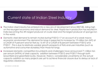 Current state of Indian Steel Industry
 The Indian steel industry has entered into a new era of development since 2007-08, riding high
on the resurgent economy and robust demand for steel. Rapid rise in production has resulted in
India becoming the 4th largest producer of crude steel and the largest producer of sponge iron
in the world.
 Domestic steel demand to remain muted during FY2012–17 on account of a weak macro
economic environment The demand for longs is expected to increase by 19 million ton (MT) at
a CAGR of 9 percent and for flats by 16 MT at a CAGR of 8 percent between FY2012 and
FY2017 . This is due to relatively weaker growth prospects of flats end-user industries (such as
automotive and consumer durables) than those for longs.
 Increased domestic competition Incumbents and challengers have announced 71 million ton
per annum (MTPA) of steel capacity addition between FY2012 and FY2017 through both
brownfield and greenfield routes. However, there is considerable uncertainty on the actual
capacity addition as many projects are yet to achieve financial closure due to delays or lack of
regulatory clearances.
1/17/2014 11:29:08 AM Prepared by Gsdhir 6
 