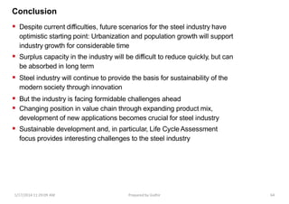 Conclusion
 Despite current difficulties, future scenarios for the steel industry have
optimistic starting point: Urbanization and population growth will support
industry growth for considerable time
 Surplus capacity in the industry will be difficult to reduce quickly, but can
be absorbed in long term
 Steel industry will continue to provide the basis for sustainability of the
modern society through innovation
 But the industry is facing formidable challenges ahead
 Changing position in value chain through expanding product mix,
development of new applications becomes crucial for steel industry
 Sustainable development and, in particular, Life Cycle Assessment
focus provides interesting challenges to the steel industry
1/17/2014 11:29:09 AM Prepared by Gsdhir 64
 