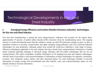Technological Developments in Iron and
Steel Industry
 Emerging Energy-efficiency and Carbon Dioxide Emissions-reduction technologies
for the Iron and Steel Industry
Iron and steel manufacturing is among the most energy-intensive industries and accounts for the largest share,
approximately 27 percent, of global carbon dioxide (CO2) emissions from the manufacturing sector. The ongoing
increase in world steel demand means that this industry’s energy use and CO2 emissions continue to grow, so there is
significant incentive to develop, commercialize and adopt emerging energy-efficiency and CO2 emissions-reduction
technologies for steel production. Although studies from around the world have identified a wide range of energy-
efficiency technologies applicable to the steel industry that have already been commercialized, information is limited
and/or scattered regarding emerging or advanced energy efficiency and low-carbon technologies that are not yet
commercialized. This report consolidates available information on 56 emerging iron and steel industry technologies,
with the intent of providing a well-structured database of information on these technologies for engineers, researchers,
investors, steel companies, policy makers, and other interested parties. For each technology included, we provide
information on energy savings and environmental and other benefits, costs, and commercialization status; we also
identify references for more information.
1/17/2014 11:29:09 AM Prepared by Gsdhir 65
 