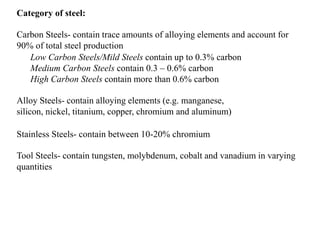 Category of steel:
Carbon Steels- contain trace amounts of alloying elements and account for
90% of total steel production
Low Carbon Steels/Mild Steels contain up to 0.3% carbon
Medium Carbon Steels contain 0.3 – 0.6% carbon
High Carbon Steels contain more than 0.6% carbon
Alloy Steels- contain alloying elements (e.g. manganese,
silicon, nickel, titanium, copper, chromium and aluminum)
Stainless Steels- contain between 10-20% chromium
Tool Steels- contain tungsten, molybdenum, cobalt and vanadium in varying
quantities
 